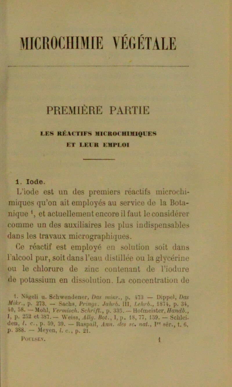 PREMIERE PARTIE LES KI W I IFS MICRO« R1RIQUES ET LEI H EMPLOI i. lode. L'iode est un des premiers reactifs inieroehi- miques qu’on ait employes au Service de la Bota- nique *, et actuellementencoreil faut leconsiderer comrae un des auxiliaires les plus indispensables dans les travaux micrographiques. Ge reactif est employö en solution soit dans lalcool pur, soit dans Teau distillee ou la glycerine ou le chlorure de zine contenant de l’iodure ile potassium en dissolution. La coneentration de 1. Nägeli u. Sehwendener, Das miicr., p. 473 — Dippel, Das Mikr., p. 273. — Sachs, Prinys. Jahrb. III, Lehrb., 1874, p. 34, 40, 58. — Mohl, Vermisch. Schrift., p. 335. — Hofmeister, Handb., I» P- 252 et 387. — VVeiss, .1 Ug. Hot.. I, p, 18, 77, 139. — Schlei- den, l. c., p. 59, 39. — llaspail, Ami. des sc. nal., Ire ser., t. 6, p. 388. — Meycn, I. <•., p. 21.