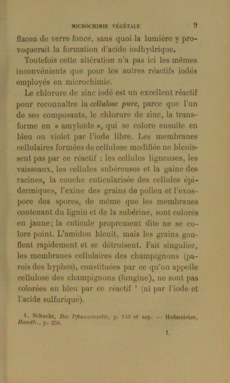 tlacon de verre fonce, sans quoi la lumiere v pro- voquerait la formation d’acide iodhydrique. Toutefois cette alteration na pas ici les memes inconvenients que pour les autres reactifs indes employes en raicrochimie. Le chlorure de zinc iode est un excellent reactif pour reconnaitre la ccllulose pure, parce que Fun de ses composants, le chlorure de zinc, la trans- forme en « amyloide », qui se eolore ensuite en bleu ou violet par Finde libre. Les membranes eellulaires formees de cellulose modifleene bleuis- sent pas par ce reactif : les cellules ligneuses, les vaisseaux, les cellules subereuses et la gaine des racines, la couche cutieularisee des cellules epi- dermiques, l’exine des grains de pollen et l'exos- pore des spores, de meme que les membranes contenant du lignin et de la suberine, sont colores en jaune; la culicule proprement dite ne se eo- lore point. L’amidon bleuit. mais les grains gon- llent rapidement et se detruisent. Fait singulier, les membranes eellulaires des Champignons (pa- roisdes hyphes), constituees par ce qu’on appelle cellulose des Champignons (fungine), ne sont jias colorees en bleu par cc reactif 1 (ni par Finde et l'acide sulfurique). 1. Schacht, Die Pflaoz>'nzelle, i>. ) i-l et sep. — Hofmeister, Handh., p. i»5S. t.