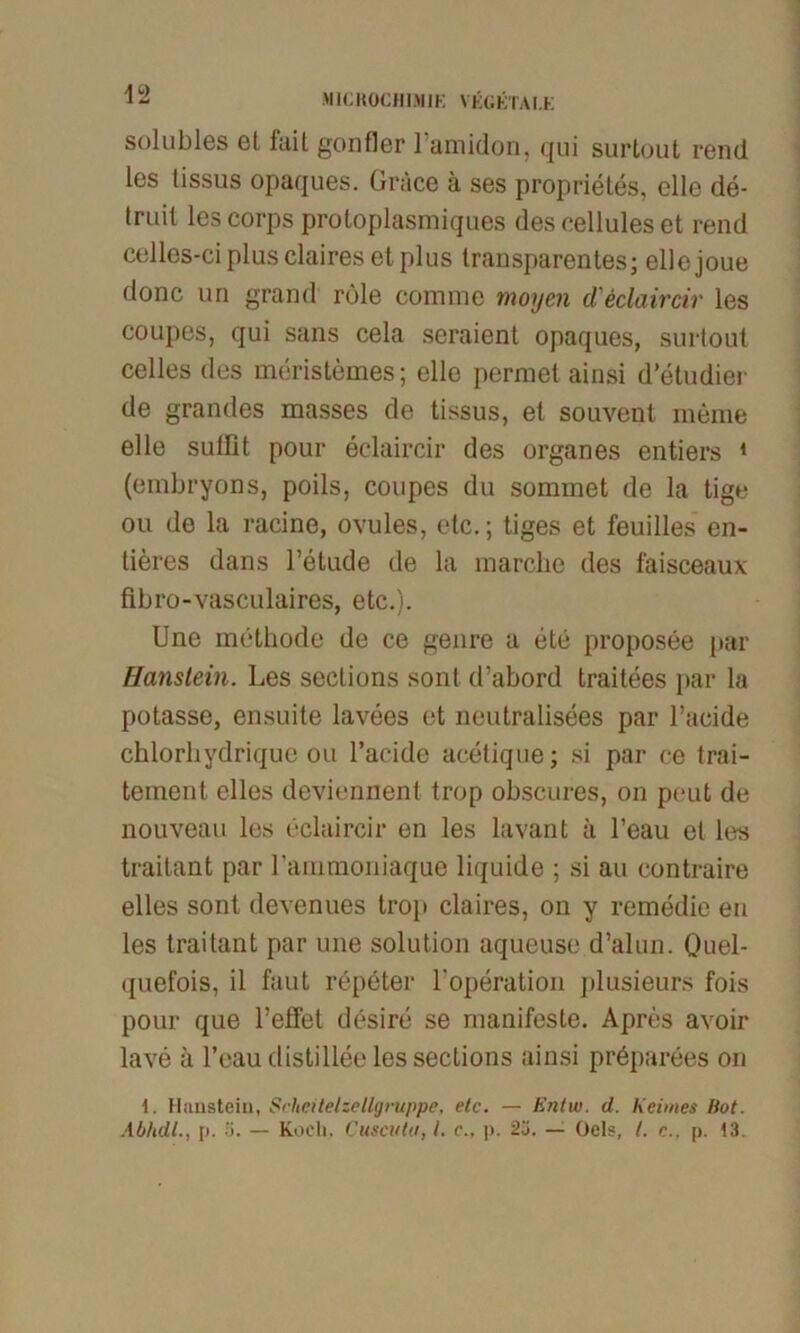 42 solubles et fuit gonfler lamidon, qui surtout rend les tissus opaques. Gräce a ses proprietes, eile de- truil les corps protoplasmiques descelluleset rend celles-ci plus claires et plus transparentes; ellejoue donc un grand rule comme moyen d'eclaircir les coupes, qui sans cela seraient opaques, surtout celles des meristemes; eile permet ainsi d’etudier de grandes masses de tissus, et souvent meine eile sutlit pour eclaircir des Organes entiers 1 (embryons, poils, coupes du sommet de la tige ou de la racine, ovules, etc.; tiges et feuilles en- tieres dans l’etude de la inarche des faisceaux flbro-vasculaires, etc.). Une methode de ce genre a ete proposee par Hanslein. Les seclions sonl d’abord traitees par la potasse, ensuite lavees et neutralisees par l’acide chlorhydrique ou Tackle acetique; si par ce trai- tement eiles deviennent trop obscures, on peut de nouveau les eclaircir en les lavant ä l’eau et les traitant par Tammoniaque liquide ; si au contraire elles sont devenues trop claires, on y remedie en les traitant par une solution aqueuse d’alun. öuel- quefois, il faut repeter Toperation plusieurs fois pour que Teilet desire se manifeste. Apres avoir lave a Teaudistilleelessections ainsi pröparees on 1. Haustein, Srheitelzellgruppe, etc. — Entw. d. Keimes Hot.