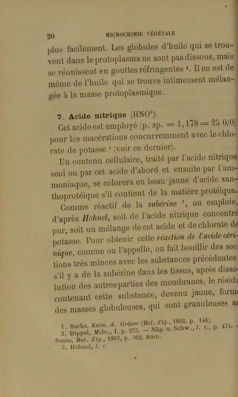 plus facilement. Les globales d’huile qui se trou- vent dans le protoplasma ne sont pas dissous, mais se reunissent en gouttes refringentes *. II en est de meme de l’huile qui se trouve intimement rnelan- gee ä la masse protoplasmique. 7. Acide nitrique (HNO3). Getacideest employe (p. sp. = 1,178 = 0/0) pour les macerations concurremment avec le cblo-j rate de potasse 2 (voir ce dernier). Un eontenu cellulaire, traite par lacide nitrique seul ou par cet acide d’abord et ensuite par l’am- moniaque, se colorera en beaujaune d’acide xan- tlioproteique s’il contient de la matiere proteique. Comme reactif de la suberine 3, on emploie, d’apres Hohnei, soit de l’acide nitrique concentre pur, soit un melange de cet acide et decblorate de Dotasse Pour obtenir cette reaction de l acide ceri- Lue, comme on l’appelle, on fait bouillir des sec pions tres minces avec les substances precedentes: s’il v a de la suberine dans les tissus, apres disso- lution des autres parties des membranes, le resnli contenant cette substance, devenu jaune, form, des masses globuleuses, qui sont granuleuses ai ’• SaChSi KSitAl Nä^u. Schw!',' Lct p. 474. - 2. Dippel, Mikr., I, p- ^i.»- Sanio, Hot. Ztg4863, p. 362, Anm. 3. Uöhnel, l. e.