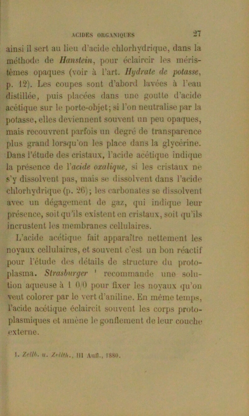 ainsi il scrt au Heu dacide chlorhvdrique, dans la mdthode de Haustein, pour eclaircir les meris- temes opaques (voir ä Hart. Hydrate de potasse, p. 12). Les coupes sont d’abord lavees ä l'eau distillee, j>uis placees dans une goutte d’acide acetique sur le porte-objct; si l’on neutralise par la potasse, olles deviennent souvent un peu opaques, mais reeouvrent parfois un degre de transparence plus grand lorsqu'on les place dans la glycerine. Dans l’etude des cristaux, l’acide acetique indique la presence de Yacide oxalique, si les cristaux ne s’y dissolvent pas, mais se dissolvent dans Davide chlorhydrique (p. *26); les carbonates se dissolvent avec un degagement de gaz, qui indique leur presence, soitqu’ils existenten cristaux, soit qu’ils incrustent los menibranes cellulaires. L’acide acetique fait apparaitro nettement les noyaux cellulaires, et souvent c’est un hon reactif pour l'etude des details de structure du proto- plasma. Strasburger ’ recommande uno Solu- tion aqueuse ä l 0/0 pour fixer les noyaux qu’on veut colorer par le vert d’aniline. En meine temps, l’acide acetique eclaireil souvent les corps proto- plasmiques et amene le gonflement de leur couche externe. J. MV>. u. Mlth., III Aull., 1880.