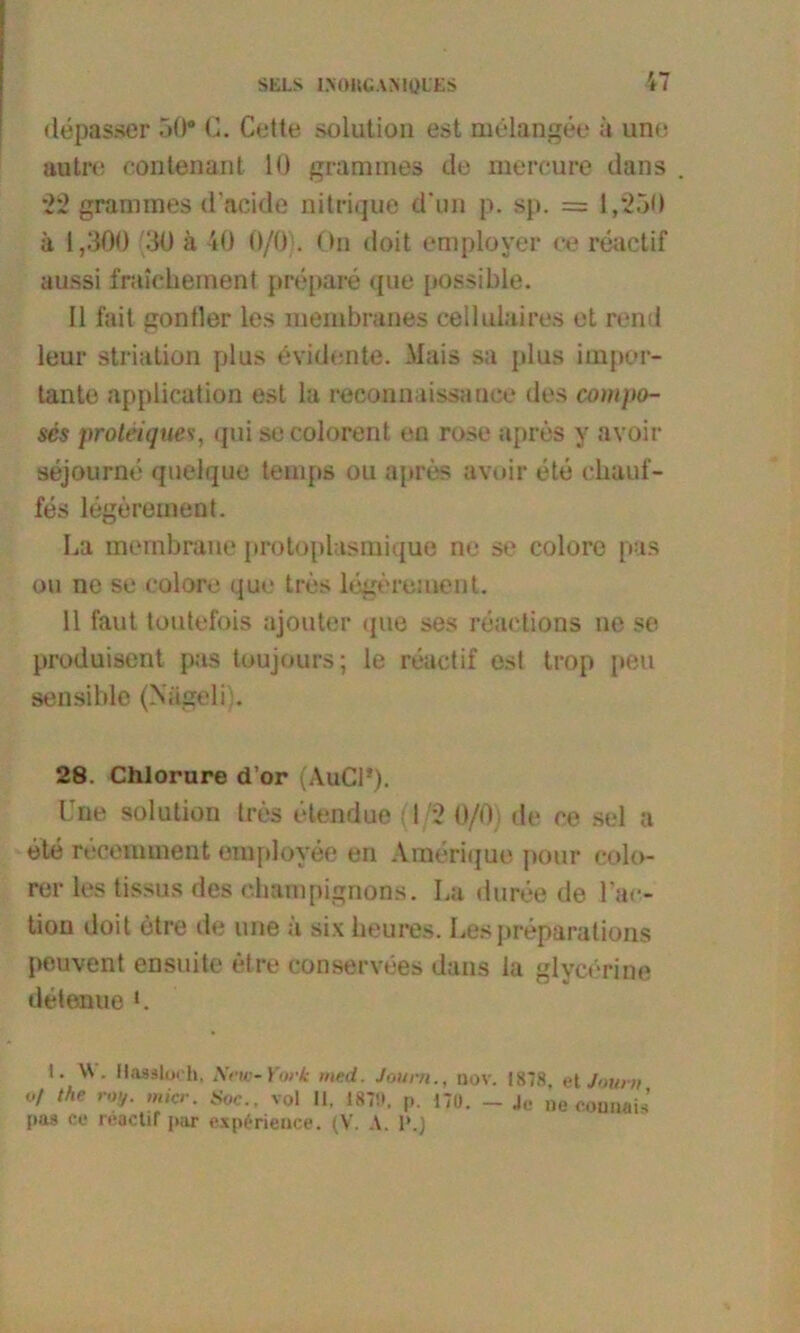 StiLS IXOItCANIQLES depasser 50* G. Cette solution est meiangee ä uno autre contenant 10 grammes de mereure dans 22 grammes d’acide nitrique d un p. sp. = 1,250 ä 1,300 30 ä 40 0/0 . On doit employer ee reactif aussi fraichement prepare que possible. 11 fait gontler les membranes ceilulaires et rend leur striation plus evidente. Mais sa plus impor- tante application est la reconnaissanee des compo- scs proleiques, qui secolorent en rose apres y avoir sejourne quelque tenqis ou apres avoir ete chauf- fes legerement. La membrane protoplasmique ne se colore pas ou ne se colore que tres legereinent. 11 faut toutefois ajouter que ses reaetions ne se produisent pas toujours; le reactif es! trop peu sensible (Niigeli . 28. Chlorure d’or (AuCl*). I ne solution tres elendue (1/2 0/0) de ce sei a ete receunnent emplovee en Amerique pour colo- rer les tissus des Champignons. La duree de IV- tion doit etre de une ä sixheures. Les preparations peuvent ensuite etre conservees dans la glycerine detenue L I. W. Hasaloch. New-York med. Jour/t., nov. 1878. et Jour» °f the roy. micr. Soc., vol 11, 1879, p. 170. - Je ne eonnaü’