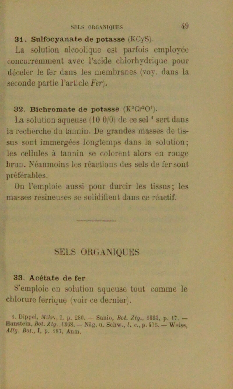 31. Sulfocyanate de potasse (KCyS). La solution alcoolique est parfois employee concuirennnent avec l’acide clilorhydrique pour deceler le fer dans les membranes (voy. dans la seconde partie l’article Fer). 32. Bichromate de potasse (K-’Gr20: . La solution aqueuse (10 0/0; de ee sei 1 sert dans la recherche du tannin. De grandes masses de tis- sus sont immergees longtemps dans la solution; les cellules ä tannin se colorent alors en rouge brun. Neanmoins les reactions des sels de fer sont preferables. ün l’emploie aussi pour durcir les tissus; les masses resineuses se solidifient dans ce reactif. SELS ORt.iAMQLiES 33. Acetate de fer. S’emploie en solution aqueuse tout eomme le chlorure ferrique (voir ee dernier). 1. Dippel. Mikr1, p. 28(1. — Sauio, Hot. Ztg., 1863, p. 17. — Haustein, Hot. Ztg., 1808. — Näg. u. Schw., /. c., p. *75. — Weiss, Ally. Hot., I, p. 187, Auui.