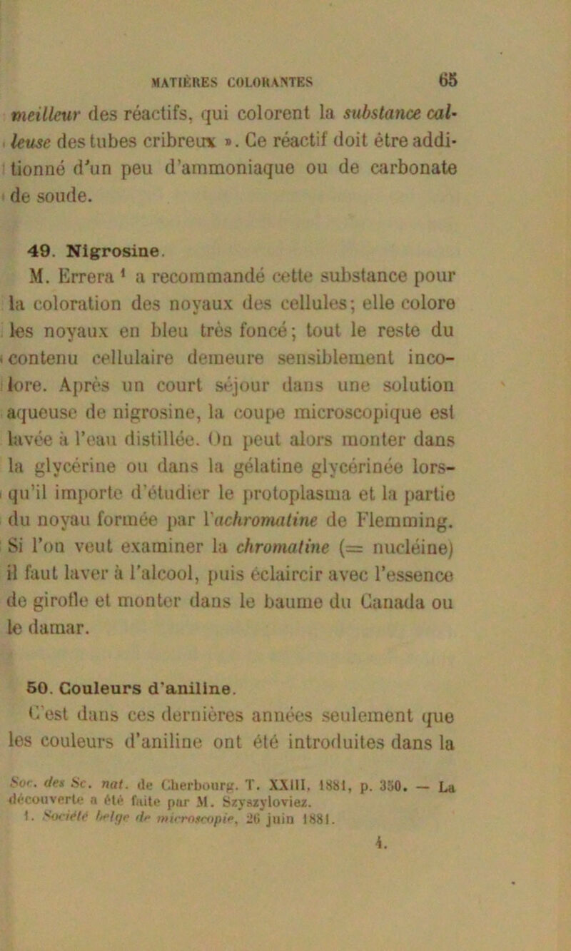 meilleur des reaetifs, qui colorent la substance cal* leuse destubes cribreu* ». Ce reactif doit etreaddi* tionne d'un peu d’ammoniaque ou de earbonate de solide. 49. Nigrosine. M. Errera 1 a recornmande cette substance pour la coloration des novaux des cellules; eile colore les noyaux en bleu trös fonce; tout le reste du contenu cellulaire deineure sensible ment inco- lore. Apres un court sejour dans une solution aqueuse de nigrosine, la coupe microscopique est lavee ä l’eau distillee. On peut alors monter dans la glycerine ou dans la gelatine glycerinee lors- qu’il importe d’etudier le protoplasma et la partie du noyau formee par Vachromatine de Flemming. Si l’on veut examiner la chromatine (= nucleine) il faut laver ä l'alcool, puis eclaircir avec l’essence de girofle et monter dans le bäume du Canada ou le darnar. 50. Couleurs d’aniline. C’est dans ces dernieres annees seulement tpie les couleurs d’aniline ont 6te introduites dans la Sur. tjrs Sc. nat. de Cherbourg. T. XXIII. 1881, p. Ü50. — La dccouverte a eie fiute pur M. Szyszyloviez. 1. Swirtc hrltjo <{,■ rnicrotcopie, 26 juin 1881. 4.