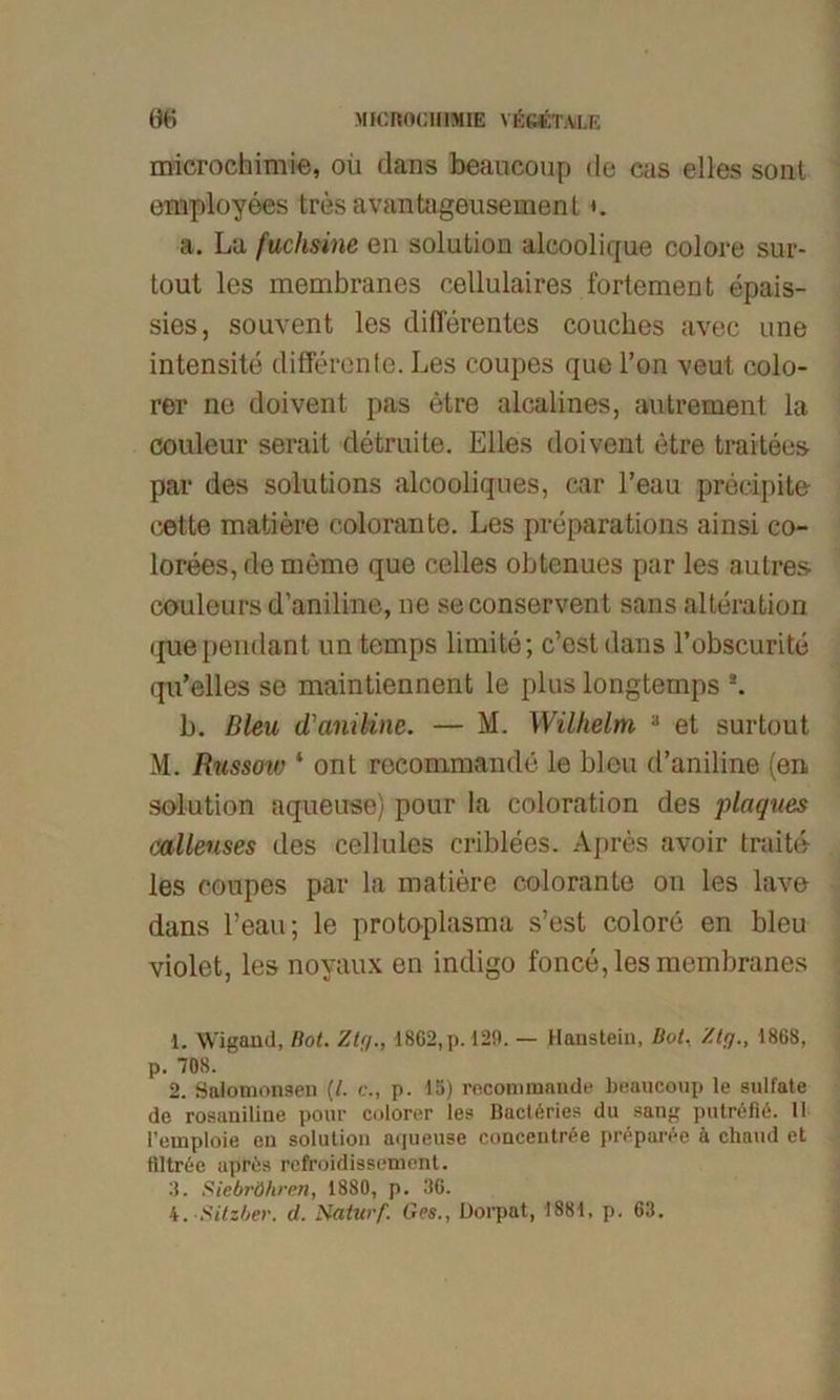 microchimie, oü dans beaucoup de cas elles sonl employees tres avantageusement *. a. La fuchsine en solution alcoolique colore sur- tout les membranes cellulaires fortement epais- sies, souvent les differentes couches avec une intensite differente. Les coupes que l’on veut colo- rer ne doivent pas etre alcalines, autrement la couleur serait detruite. Elles doivent etre traitees par des Solutions alcooldques, car l’eau precipite eette matiere colorante. Les preparations ainsi co- lorees,dememe que celles obtenues par les au tres couleurs d’aniline, ne seconservent sans alteration quependant untemps limite; c’est dans l’obscurite qu’elles se maintiennent le plus longtemps s. b. Bleu d’aniline. — M. Wilhelm 1 2 3 et surtout M. Russow 4 ont reconimande le bleu d’aniline (en solution aqueuse) pour ia coloration des plagues calleuses des cellules criblees. Apres avoir traitd les coupes par la matiere colorante on les lave dans Lean; le protoplasma s’est colore en bleu violet, les noyaux en indigo fonce, les membranes 1. Wigand, Bot. Zig., 1862, p. 129. — Hanstein, Bot, Zig., 1868, p. 708. 2. Salomonsen (/. c., p. 15) rnconnnande beaucoup le sulfate de rosaniline pour colorer les Bact6ries du sang putröfiö. 11 l’emploie en solution arjueuse concentröe preparee ä chaud et ftltree apres refroidissement. 8. Siebröhren, 1880, p. 36.