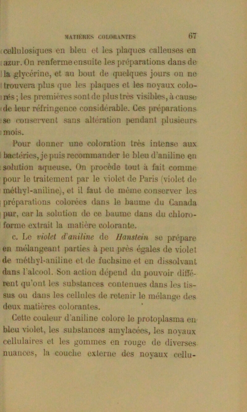 «cellülosiques en bleu et les plaques ealleuses en azur. On renfermeensuite les preparations dans de la glyeerine, et au bout de quelques jours on ne trouvera plus que les plaques et les noyaux colo- i nes; les premieres sont de plus tres visibles, a cause de leur refringence considbrable. Ces preparations :se conservent sans alteration pendant plusieurs i mois. Pour donner une coloration tres intense aux bacteries, jepuisrecommander le bleu d’aniline en ; solution aqueuse. On procede tout ä fait com me pour le traitement par le violet de Paris (violet de methyl-aniline), et il faut de meine conserver les preparations colorees dans le bäume du Canada ! pur, car la solution de ce bäume dans du chlor»>- forme extrail la matiere colorante. c. Le violet d'aniline de Haustein se prepare en melangeant parties a peu pres egales de violet de mbthyl-aniline et de l'ucbsine et en dissolvant dans l alcool. Son action depend du pouvoir diffe- rent qu’ont les substances eontenues dans les tis- sus ou dans les cellules de retenir le melange des deux matieres colorantes. Cette couleur d'aniline colore le protoplasma en bleu violet, les substances amylacees, les noyaux cellulaires et les gommes on rouge de diverses nuances, la couclie externe des noyaux eellu-