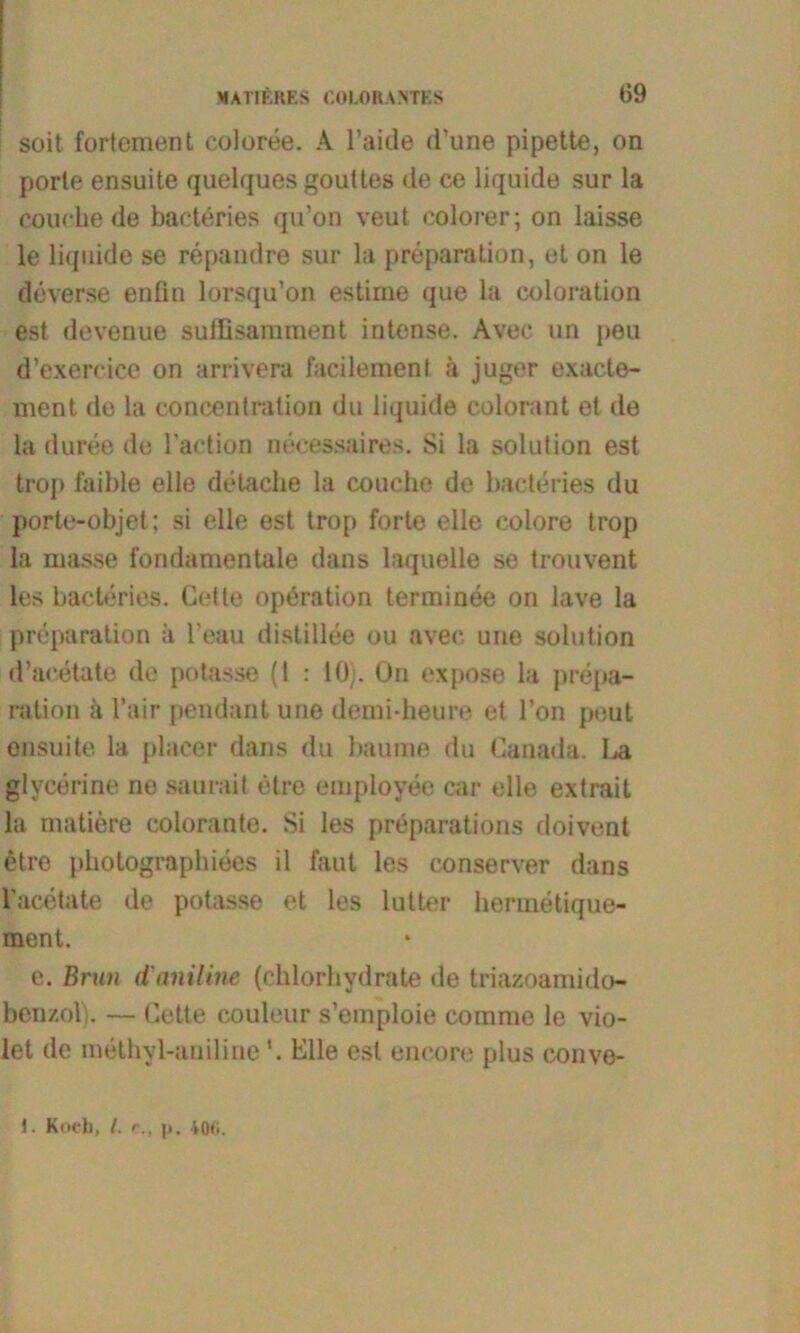 soit fortement coloree. A l’aide d’une pipette, on porte ensuite quelques gouttes de ce liquide sur la couchede bacteries qu’on veut colorer; on laisse le liquide se repandre sur la preparation, et on le deverse enfin lorsqu’on estime que la coloration est devenue suffisamment intense. Avec un peu d’exercice on arrivera facilement ii juger exacte- ment de la coneentration du liquide colorant et de la duree de l’action necessaires. Si la solution est trop faible eile delache la couche de bacteries du porte-objet; si eile est trop forte eile colore trop la masse fondamentale dans laquelle se trouvent les bacteries. Gelte Operation terminee on lave la preparation a l’eau distillee ou avec une solution d’aeetate de potasse (1 : 10). On expose la prepa- ration ii l’air pendant une demi-heure et l’on peut ensuite la placer dans du bäume du Ganada. La glycerine ne saurait etre employee car eile extrait la matiere colorante. Si les preparations doivent etre photographiees il faul les conserver dans l'acetate de potasse et les lütter hermetique- ment. e. Brun d'aniline (chlorhydrate de triazoamido- ben/.ol). — Gette couleur s’emploie comme le vio- let de methyl-anilineElle est eneore plus couve- 1. Kocb, I. r., |>. ioti.