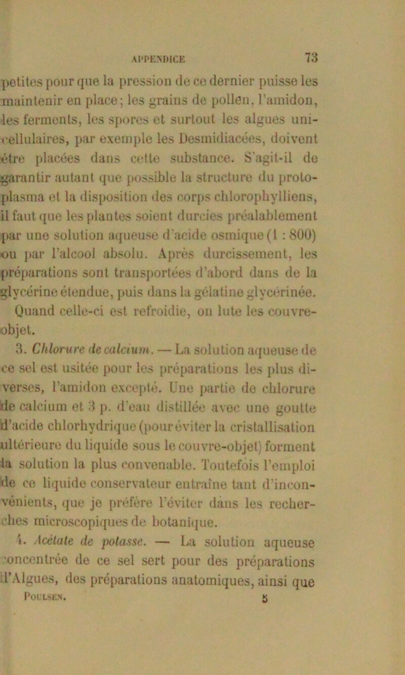 petites pour que la pression de ce dernier puisse les maintenir en place; les grains de pollen. ramidon, les fermonts, les spores et surtout les algues uni- cellulaires, par exemple les Desmidiacees, doivent ietre placees dans cette substance. S'agil-il de garantir au tan t que possible la structure du prolo- plasma et la disposition des oorps chlorophylliens, il faut <pie les plantes soient dureies prealablement par une solution aqueuse d’acide osmique(l : 8Ü0) ou par l’alcool absolu. Apres durcissement, les preparations sont transportees d’abord dans de la glycerine etendue, puis dans la gelatine glycerinee. Quand celle-ci est refroidie, ou lute les couvre- objet. 3. Chlorure de calcium. — La solution aqueuse de ce sei est usitee pour les preparatious les plus di- verses, ramidon excepte. L ne partie de chlorure üe calcium et 3 p. d'eau distillee avec une goutte d’acide cblorhydrique (pour eviter la cristallisation ultörieure du liquide sous le couvre-objet) forment la solution la plus convenable. Touteföis l’emploi de ce liquide conservateur entraine taut d’incon- venients, que je prefere 1’eviter dans les recher- rhes microscopiques de botanitjue. ’i. Iaitate de potasse. — La solution aqueuse oncentree de ce sei sert pour des preparations TAlgues, des preparations anatomiques, ainsi que POI’LSEN. 5