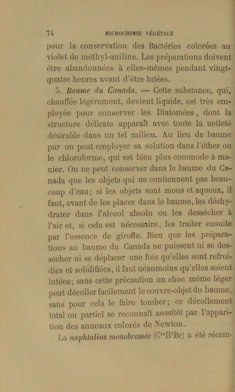 pour la Conservation des Bacteries colorees au violet de methyl-aniline. Los preparations doivent etre abandonnees a elles-memes pendant vingt- quatre heures avant d’etre lutees. 5. Baume du Canada. — Cette substance, qui, chaufiee legerement, devient liquide, est tres em- ployee pour conserver les Diatomees, donl la structure delicate apparait avec toute la nettete desirable dans un tel milieu. Au lieu de bäume pur on peut employer sa solution dans l’ether ou le cbloroforme, qui est bien plus commode ä ma- nier. On ne peut conserver dans le bäume du Ca- nada que les objets qui ne contiennent pas beau- coup d’eau; si les objets sont mous et aqueux, il faut, avant de les placer dans le bäume, les deshy- drater dans l’alcool absolu ou les dessecher ä l’air et, si cela est necessaire, les traiter ensuite par l’essence de girotle. Bien que les prepara- tions au bäume du Canada ne puissent ni se des- secher ni se deplacer nne fois qu’elles sont refroi- dies et solidißees, il faut neanmoins qu’elles soient lutees; sans cette precaution un cboc mcme leger peut decoller facilement le couvre-objet du bäume, sans pour cela le faire tomberj ce decollement total ou partiel se reconnait aussitöt par l’appari- tion des anneaux colores de Newton. La naphtaline monobromce (C,0H7Br) a ete recein-