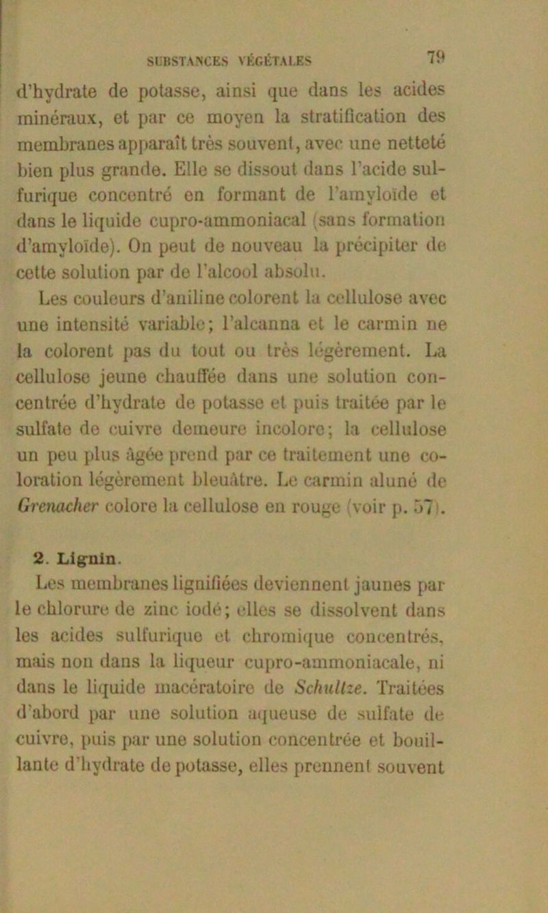 SCBSTANCES V KG ET AI. ES d’hydrate de potasse, ainsi que dans les acides mineraux, et par ce moyen la stratification des membranes apparait tres souvent, avee une nettete bien plus gründe. Elle se dissout dans l’acide sui- furique concentre en fonnant de l’amylolde et dans le liquide cupro-ammoniacal sans formation d’amylolde). On peut de nouveau la precipiter de cette solution par de l'alcool absolu. Les couleurs d’aniline colorent la Cellulose avec une intensite variable; l’alcanna et le carmin ne la colorent pas du tout ou tres legerement. La Cellulose jeune chauffee dans une solution con- centree d’hydrate de potasse et puis traitee par le sulfate de cuivre demeure incolorc; la cellulose un peu plus ägee prend par ce traitement une co- loration legerement bleuätre. Le carmin alune de Gremcher colore la cellulose en rouge voir p. 57 . 2. Lignin. Les membranes lignifiees deviennent jaunes par le chlorure de zinc iode; rlles se dissolvent dans les acides sulfurique et ebromique concentres, mais non dans la litjueur cupro-ammoniacale, ni dans le liquide maceratoire de Schullze. Traitees d’abord par une solution uqueuse de sulfate de cuivre, puis par une solution concentree et bouil- lante d’hydrate de potasse, elles prennent souvent