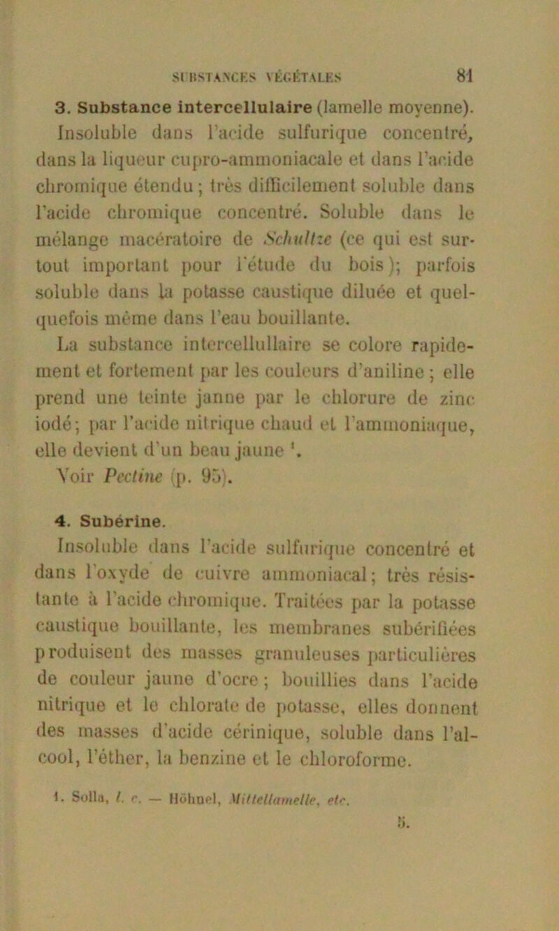 3. Substance intercellulaire (lamelle movenne). Insolable dans Tacide sulfurique concenlre, dans la liqueur cupro-ammoniacale et dans Tackte chromique etendu; tres ditBcilement soluble dans l’acide chromique conccntre. Soluble dans le melange maeeratoire de Schultze (ce qui est sur- tout important pour 1‘etude du bois); parfois soluble dans la potasse caustique diluee et quel- quefois meine dans Teau bouillante. La substance intercellullaire se colore rapide- ment et fortement par les couleurs d’aniline; eile prcnd une leinte janne par le ehlorure de zinc iode; par Tacide nitrique chaud et Tammoniaque, eile devient d un beau jaune Voir Pect ine (p. 95). 4. Suberine. Insoluble dans Tacide sulfurique concentre et dans 1 o\yde de euivre ammoniacal; tres resis- tante a Tacide chromique. Traitees par la potasse caustique bouillante, les membranes suberiüees produisent des masses granuleuses particulieres de couleur jaune d’ocre; bouillies dans Tacide nitrique et le chlorate de potasse, elles donnent des masses d’acide cerinique, soluble dans Tal- cool, Tether, la benzine et le chloroforme. 1. Sulla, l. r. — Höhne!, Mitlellametle, etc.