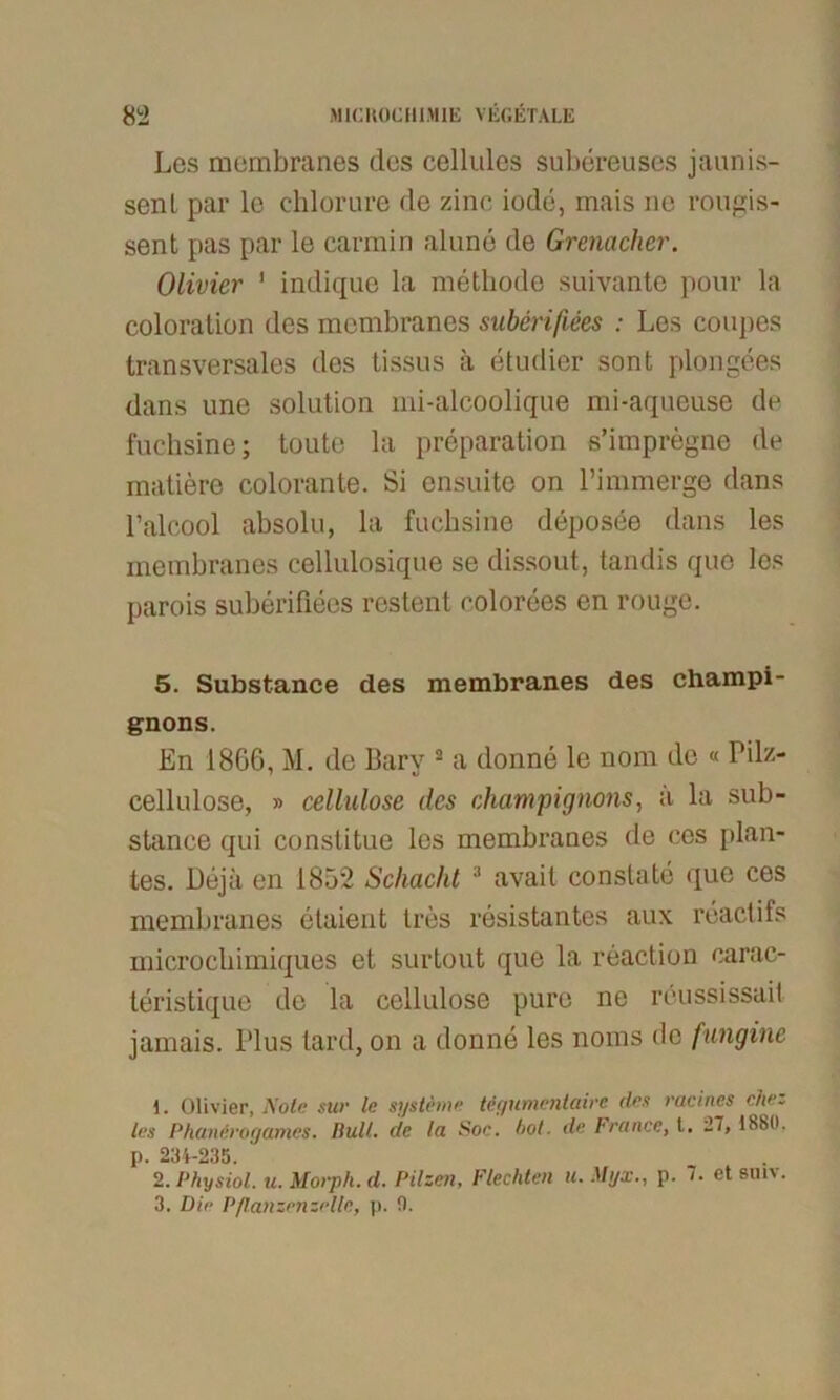 Les membranes des cellules subereuses jaunis- senl par lc chlorure de zinc iode, mais ne rougis- sent pas par le carmin alune de Grenadier. Olivier 1 indique la methode suivante ponr la coloration des membranes suberifiees : Les coupes transversales des tissus ä etudier sont plongees dans une solution mi-alcoolique mi-aqueuse de fuchsine; toute la preparation s’impregne de matiero colorante. Si ensuite on l’immerge dans l’alcool absolu, la fuchsine deposee dans les membranes cellulosique se dissout, tandis quo les parois suberifiees restent colorees en rouge. 5. Substance des membranes des Champi- gnons. En 1866, M. de Bary 2 3 a donne le nom de « Pilz- cellulose, » cellulose des Champignons, a la sub- stance qui constitue les membranes de cos plan- tes. Deja en 1852 Schacht ;l avait conslate que ces membranes etaient Ires resistantes aux reactifs microchimiques et surtout que la reaction carac- teristique de la cellulose pure ne reussissait jamais. l'lus tard, on a donne les noms de fungine 1. Olivier, Aolc sttr le Systeme teyumcnlaii'c des racines che. les Phantrogames. Bull, de la Soc. hot. de France, l. 27, 1880. p. 234-235. 2. Physiol. u. Morph, d. Pilzen, Flechten u. Myx., p. 7. et suiv. 3. Die Pßanzenzelle, p. 0.