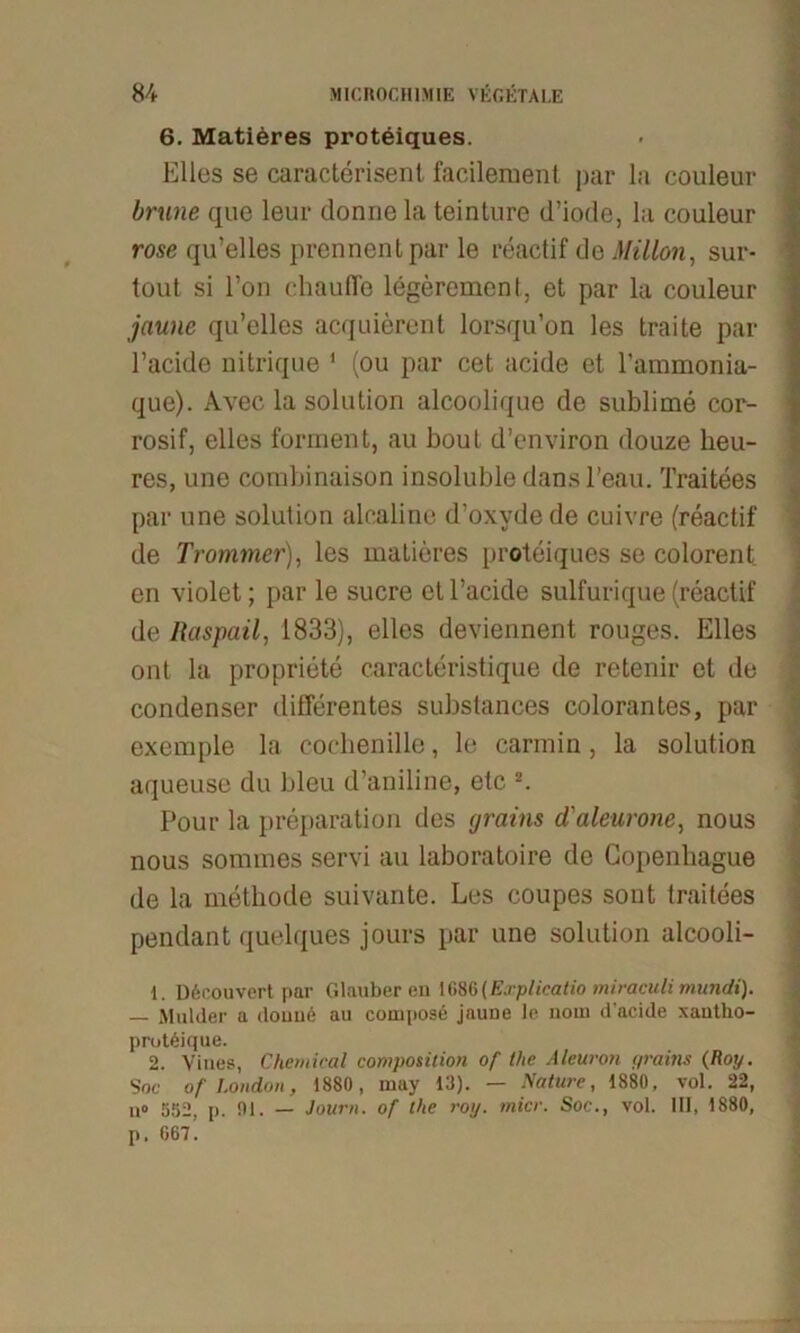 6. Matieres proteiques. Elles se caracterisent facilement par la couleur brune qiie leur donne la teinture d’iode, la couleur rose qu’elles prennentpar le reactif de Millon, sur- tout si l’on chaufle legerement, et par la couleur jaune qu’elles acquierent lorsqu’on les traite par l’acide nitrique 1 (ou par cet acide et l'ammonia- que). Avec la solution alcoolique de sublime cor- rosif, elles forment, au bout d’environ douze heu- res, une cornbinaison insoluble dans l’eau. Traitees par une solution alcaline d’oxyde de cuivre (reactif de Trommer), les matieres proteiques se colorent en violet; par le sucre etl’acide sulfurique (reactif de Raspail, 1833), elles deviennent rouges. Elles ont la propriete caracteristique de retenir et de condenser differentes substances colorantes, par exemple la Cochenille, le carmin, la solution aqueuse du bleu d’aniline, etc 2. Pour la preparation des grains d'aleurone, nous nous sommes servi au laboratoire de Copenliague de la methode suivante. Les coupes sont traitees pendant quelques jours par une solution alcooli- D6r.ouvert par Glauberen 1686(Explicatio miraculi mundi). — Mulder a ilouue au compose jauue le nom d’acide xautho- protöique. 2. Yines, Chemical composilion of Ihe Aleuron grains (Roy. Soc of London, 1880, niay 13). — Nature, 1880, vol. 22, u» 552, p. 01. — Journ. of the roy. micr. Soc., vol. III, 1880, p. 067’.