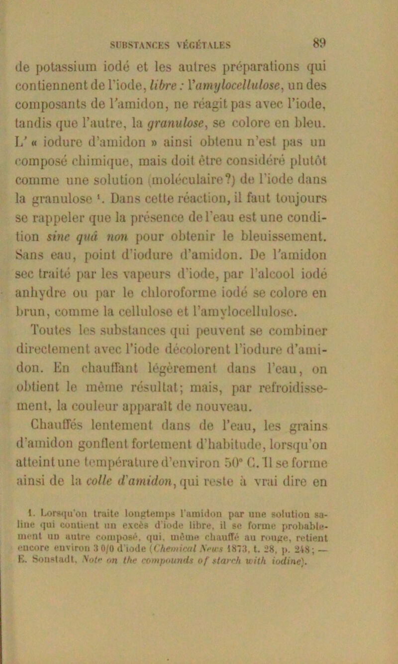 de potassiura iode et les autres preparations qui coriliennent de l’iode, libre: Yamyhcellulose, un des composants de l'amidon, ne reagitpas avec. l’iode, tandis que l’autre, la granulöse, so colore en bleu. LJ « iodure d’amidon » ainsi obtenu n’esf pas un eompose chimique, mais doit etre considere plutöt comme une solution qnoleeulaire?) de l’iode dans la granulöse l. Dans cette reaction, il faut toujours se rappeier que la presence del’eau est une condi- tion sine qua non pour obtenir le bleuissement. Sans eau, point d’iodure d’amidon. De l'amidon sec traite par les vapeurs d'iode, par 1’alcool iode anhydre ou par le cbloroforme iode se colore en brun, comme la cellulose et ramylocelbdo.se. Toutes les substances qui peuvent se combiner directement avec l’iode decolorent l’iodure d’ami- don. En chauffant legeremont dans l’cau, on obtient le meine resultat; mais, par refroidisse- ment, la couleur apparait de nouveau. Chaußes lentement dans de l’eau, les grains d’amidon gonflent fortement d’habitudo, lorsqu’on atteintune temperature d’environ 50° C. Ilse forme ainsi de la colle (l'amidon, qui reste ä vrai dire en 1. Lorsqu'on truite longtemps l'amidon par une solution sa- line qui conlient un exces d’iode libre, il se forme prolmble- ment un autre eompose. qui, mßme ebauffe au rouge, retient encore euviron 3 0/0 d'iode (Chemical S?ws 1813, t. 28, p. 248; — E. Sonstadt, Wj<e on the compounds of starr/i with iodine).