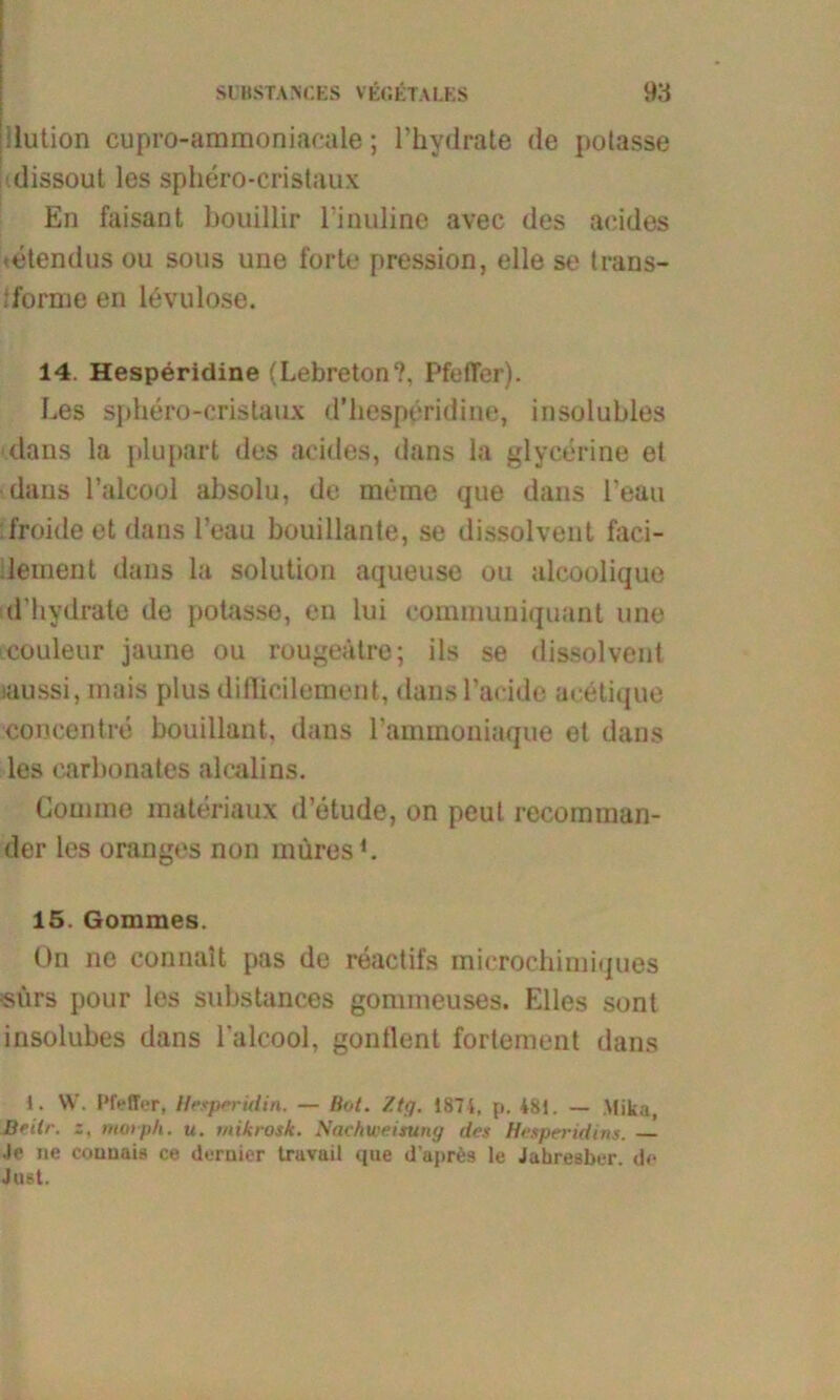 ilution cupro-ammoniacale; l’hydrate de polasse dissout les sphero-cristaux En faisant bouillir l’inuline avec des aeides tetendus ou sous une forte pression, eile se trans- : forme en levulose. 14. Hesperidine (Lebreton?, PfefTer). Les sphero-cristaux d’hesperidine, insolubles dans la plupart des aeides, dans la glycerine et •dans l’alcool absolu, de meme que dans l'eau ifroide et dans l’eau bouillante, se dissolvent faci- lement dans la solution aqueuse ou alcoolique d'hydrate de potasse, en lui eomniuniquant une couleur jaune ou rougeätre; ils se dissolvent laussi, inais plus difficilement, dansl’aeide aeetique concentre bouillant, dans 1’ammoniaque et dans les carbonates alcalins. Comnie materiaux d’etude, on peut recoraman- der les oranges non müres b 15. Gommes. On ne connait pas de reactifs microchimiques •surs pour les substances gommeuses. Elles sont insolubes dans lalcool, gontlent fortement dans 1. W. Pfeffer, He.tperUiin. — Bot. 7.tg. 187i, p, 481. — Mika, Drilr. z, moiph. u. mikrosk. Machweisung des Hesperidins. — Je ne eounais ce dernier travail que d’aprös le Jahresber. de Just.