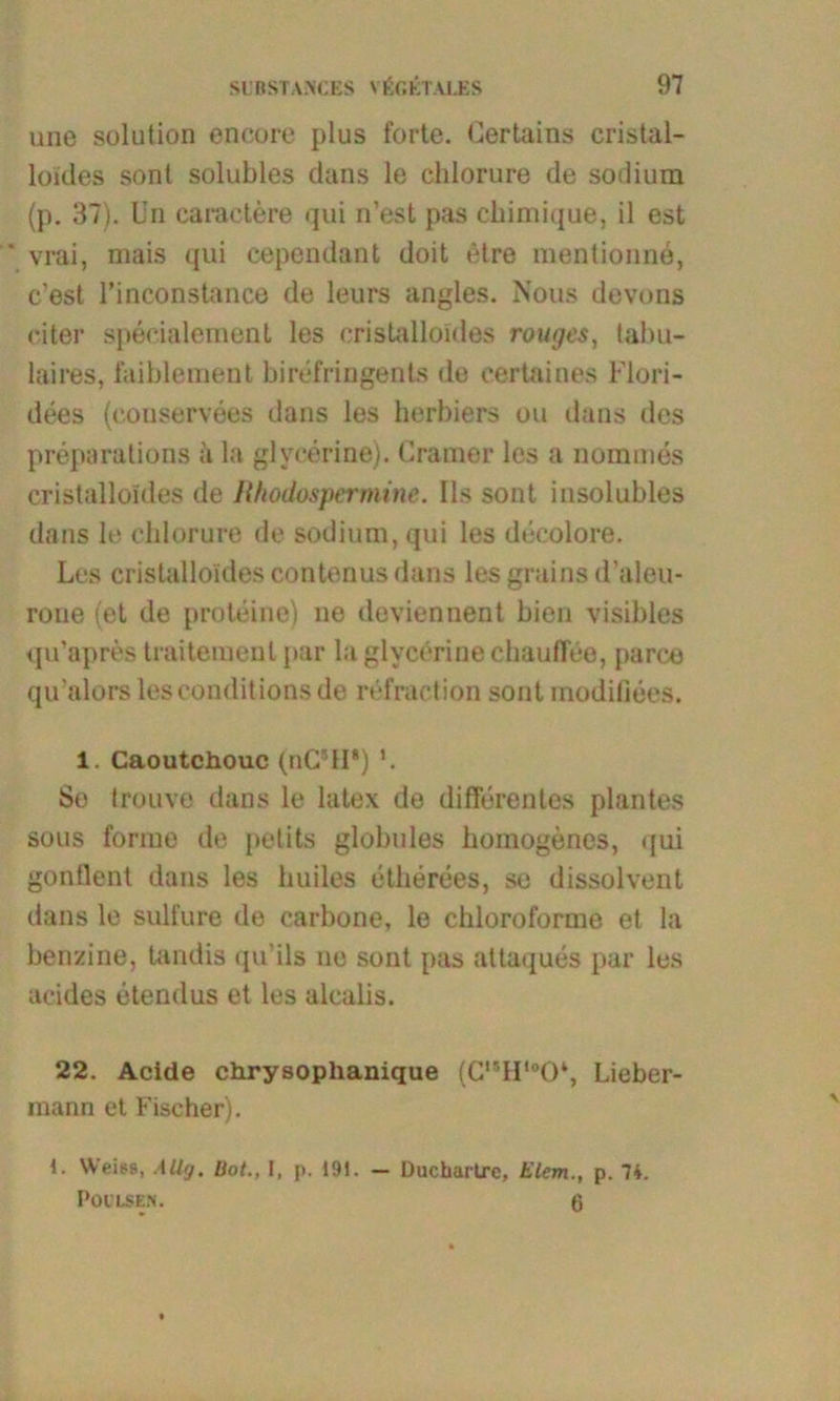 une solution encore plus forte. Lertains cristal- loides sont solubles dans le chlorure de sodium (p. 37). Uri caractere qui n’est pas chimique, il est ' vrai, mais qui cependant doit elre mentionne, c’est l’inconstance de leurs angles. Nous devons eiter speeialemenl les cristalloldes rouges, tabu- laires, faiblement bi ref ringen ts de certaines l'lori- dees (eonservees dans les herbiers ou dans des preparalions ii la glyeerine). Cramer los a nommes cristalloldes de Rhodospermine. Ils sont insolubles dans le chlorure de sodium, qui les deeolore. Les cristalloldes contenusdans les grains d'aleu- rone (et de proteine) ne deviennent bien visibles qu’apres traitemenl par la glycörine chauffee, parce qu’alors lesconditionsde refraetion sont modifiees. 1. Caoutchouc (nC’II*) So Irouve dans le latex de differentes plantes sous forme de petits globules homogenes, qui gontlont dans les huiles etherees, so dissolvent dans le sulfure de carbone, le chloroforme et la benzine, tandis qu’ils ne sont pas attaques par les acides etendus et les alealis. 22. Acide chrysoplianique (C,5Hlo0‘, Lieber- mann et Fischer). 1. Weiss, Allg. Hot., I, p. 191. — Ducbarüre, Elem., p. 74. Poilsen. 6