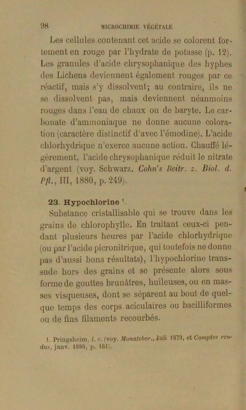 Les cellules contenanl cet acide se coloront for- tement en rouge par l’hydrate de potasse (p. 12). Les granules d’acide chrysophanique des hyphes des Lichens deviennent egalement rouges par ce reactif, mais s’y dissolvent; au contraire, ils ne se dissolvent pas, mais deviennent neanmoins rouges dans l’eau de chaux ou de baryte. Le car- honale d’ammoniaque ne donne aucune colora- tion (caractere distinctif d’avec l’emodine). L’acide chlorhydrique n’exerce aucune action. Ghauffe le- gerement, l’acide chrysophanique reduit le nitrate d’argent (voy. Schwarz. Cohn’s Heitr. z. Biol. d. P/L, III, 1880, p. 240). 23. Hypochlorine Substance cristaliisable qui se trouve dans les grains de chlorophylle. En traitant ceux-ci pen- dant plusieurs heures par l’acide chlorhydrique (ou par Tackle picronitrique, qui toutefois ne donne pas d’aussi bons resultats), Thypochlorine trans- sude hors des grains et se presente alors sous forme de gouttes brunätres, liuileuses, ou en mas- ses visqueuses, dont se separent au bout de quel- que temps des corps aciculaires ou bacilliformes ou de lins filaments recourbes. 1. Pringshoim, 1. c. (voy. Monatsber., Juli 1879, et Comples ren- dus, jaiiv. 1880, p. 161).