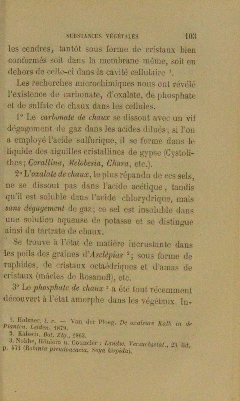 SIRSTANGES VITALES 108 les cendres, tanlöt sous forme de cristaux bien conformes soit dans la membrane meme, soil en dehors de celle-ci dans la cavite cellulaire *. Les rechorches microehimiques nous ont revele l’existence de carbonate, d’oxalate, de phosphate et de sulfate de chaux dans les cellulcs. 1“ Lo carbonate de chaux se dissout avec un vif degagement de gaz dans les acides dilues; si l’on a employe l’acide sulfurique, il se forme dans le liquide des aiguilles cristallines de gypse (Cvstoli- thes; Corallina, Mclobesia, Chara, etc.}. 2° L'oxalate de chaux, le plus repandu de ces sels, ne se dissout pas dans l’acide acetique, tandis qu il est soluble dans l’aeide ehlorydriquo, mais sans degagement de gaz; ce sei est insoluble dans une solution aqueuse de potasse et se distingue ainsi du lartrate de chaux. Se trouve a l’etat de matiere incrustante dans les poils des graines d'Ascttpias sous forme de raphides, de cristaux octaedriques et d’amas de cristaux (mäcles de Kosanofb, etc. d Le phosphate de chaux J a et»* tout recemmenl decouvert a 1 eint amorpbe dans les vegetaux. In- i’LltZrtL'ym. Van d“r De oxaUure Kalk m de 2. Kahsch, Bot. Zig., 1803. „ nwbDb1'-IIÖ'llei“ • Cüunder ; Landw. Versuchtslat23 Bd, p. «il (nobtnia pseudoacacia, Soya hispida).