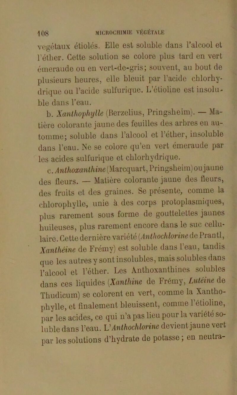 vegetaux etioles. Elle est soluble dans l’alcool et l’ether. Cette solulion se colore plus tard en vert emeraude ou en vert-de-gris; souvent, au bout de plusieurs heures, eile bleuit par l’acide chlorhy- drique ou l’acide sulfurique. L’elioline est insolu- ble dans l’eau. b. Xanthophylle (Berzelius, Pringsheim). — Ma- tiere colorante jaunedes feuilles des arbres en au- toinme; soluble dans l’alcool et l’ether, insoluble dans l’eau. Ne se colore qu’en vert emeraude par les acides sulfurique et cblorhydrique. c. Anthoxanthine (Marcquart, Pringsheim) oujaune des üeurs. — Matiere colorante jaune des fleurs, des fruits et des graines. Se presente, comme la chloropbylle, unie ä des corps protoplasmiques, plus rarement sous forme de gouttelettes jaunes huileuses, plus rarement eneore dans le suc cellu* laire. Cette derniere variete (Anthochlorine de Prantl, Xanlheine de Fremy) est soluble dans l’eau, tandis que les autresy sontinsolubles, mais solubles dans l’alcool et Fether. Les Anthoxanthines solubles dans ces liquides (.Xanthine de Frbmy, Luteine de Thudicum) se colorent en vert, comme la Xantho- phylle, et finalement bleuissent, comme Fetioline, par les acides, ce qui n’a pas lieu pour la variete so- luble dans l’eau. VAnthochlorine devient jaune vert par les Solutions d’hydrate de potasse; en neutra-