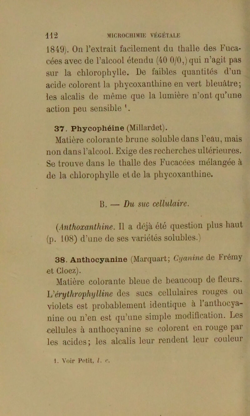 1849). On l’extrait facilernent du thalle des Fuca* cees avec de l’alcool etendu (40 0/0,) qui n’agit pas sur la chlorophylle. De faibles quantitös d’un acide colorent la phycoxantliine en vert bleuätre; les alcalis de meme que la lumiere n’ont qu’une action peu sensible '. 37. Phycophdine (Millardet). Matiere colorante brune solubledans Feau, niais non dans l’aleool. Exige des recherches ulterieures. Se trouve dans le Ihalle des Fucacees melangee ä de la chlorophylle et de la phycoxantliine. B. — Du suc cellulaire. (Anthoxanthine. II a dejä ete question plus baut (p. 108) d’une de ses varietes solubles.) 38. Anthocyanine (Marquart; Ci/anine de Fremy et Cloez). Matiere colorante bleue de beaucoup de fleurs. L'erythrophylline des sucs cellulaires rouges ou violets est probablement identique ä 1 anthocya- nine ou n’en est qu’une simple modification. Les eellules a anthocyanine se colorent en rouge par les acides; les alcalis leur rendent leur couleur 1. Voir Petit, /. r.