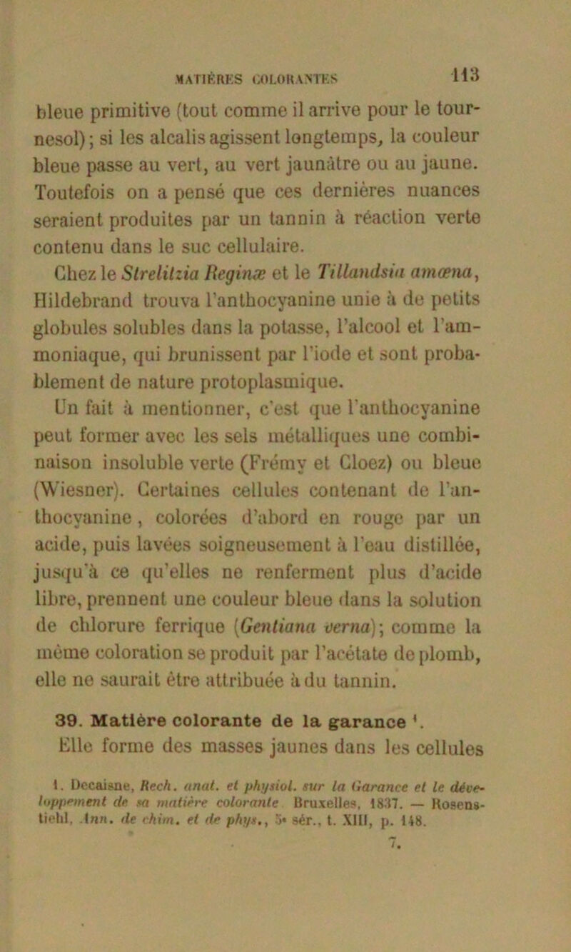 bleue primitive (tout comrne il arrive pour le tour- nesol); si les alcalis agissent longtemps, la eouleur bleue passe au vert, au vert jaunätre ou au jaune. Toutefois on a pense que ces dernieres nuances seraient produites par un tannin ;t reaction verte contenu dans le suc cellulaire. Ghez le Strelitzia Reginas et le Tillandsiu amasna, Hildebrand trouva l’anthocyanine unie ä de petits globules solubles dans la potasse, l’alcool et l’am- moniaque, qui brunissent par l’iode et sont proba- blement de nature protoplasmique. Un fait ä inentionner, c’est que 1‘anthocyanine peut former avec les sels rnetalliques uno combi- naison insoluble verte (Fremy et Cloez) ou bleue (Wiesner). Gertaines cellules contenant de l’an- thocyanine, colorees d’abord en rouge par un acide, puis lavees soigneusement ä l’eau distillee, jusqu’ä ce qu’elles ne renferment plus d’acide libre, prennent une eouleur bleue dans la solution de chlorure ferrique (Gentiana oerna); comrne la memo coloration se produit par l’aeetate de plomb, eile ne saurait etre attribuee ädu tannin. 39. Mattere colorante de la garance Elle forme des masses jaunes dans les cellules 1. Dccaisne, Rech. anal, et physiol. nur la Garance et le däve- toppement de ta matirre colorante Uruxelles, 1837. — Kosens- tieül, de ckim. et de phy«., 3* s6r., t. XIII, p. 148.