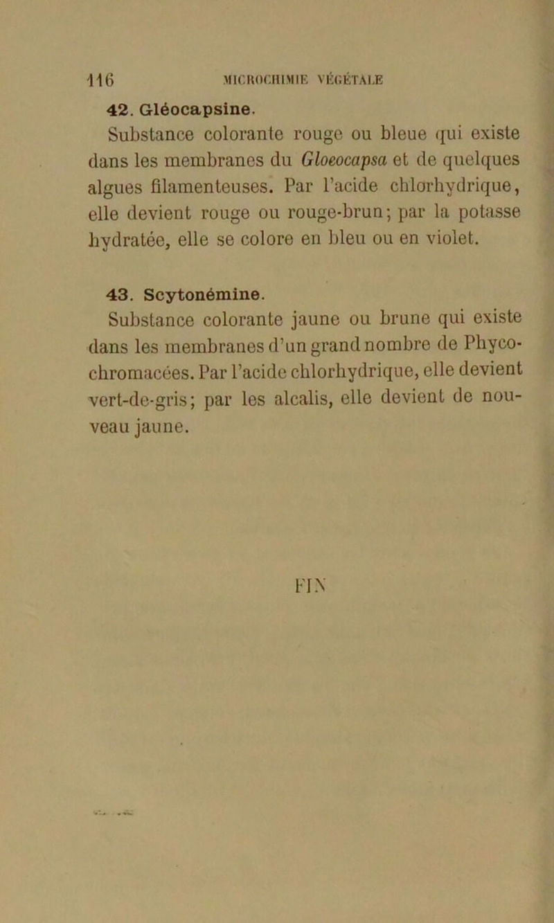 42. Gleocapsine. Substance colorante rouge ou bleue qui existe dans les membranes du Gloeocapsa et de quelques algues filamenteuses. Par Pacide chlorhydrique, eile devient rouge ou rouge-bruu; par la potasse hydratee, eile se colore en bleu ou en violet. 43. Scytonemine. Substance colorante jaune ou brune qui existe dans les membranes d’ungrandnombre de Pliyco- chromacees. Par l’acide chlorhydrique, eile devient vert-de-gris; par les alcalis, eile devient de nou- veau jaune. FIN