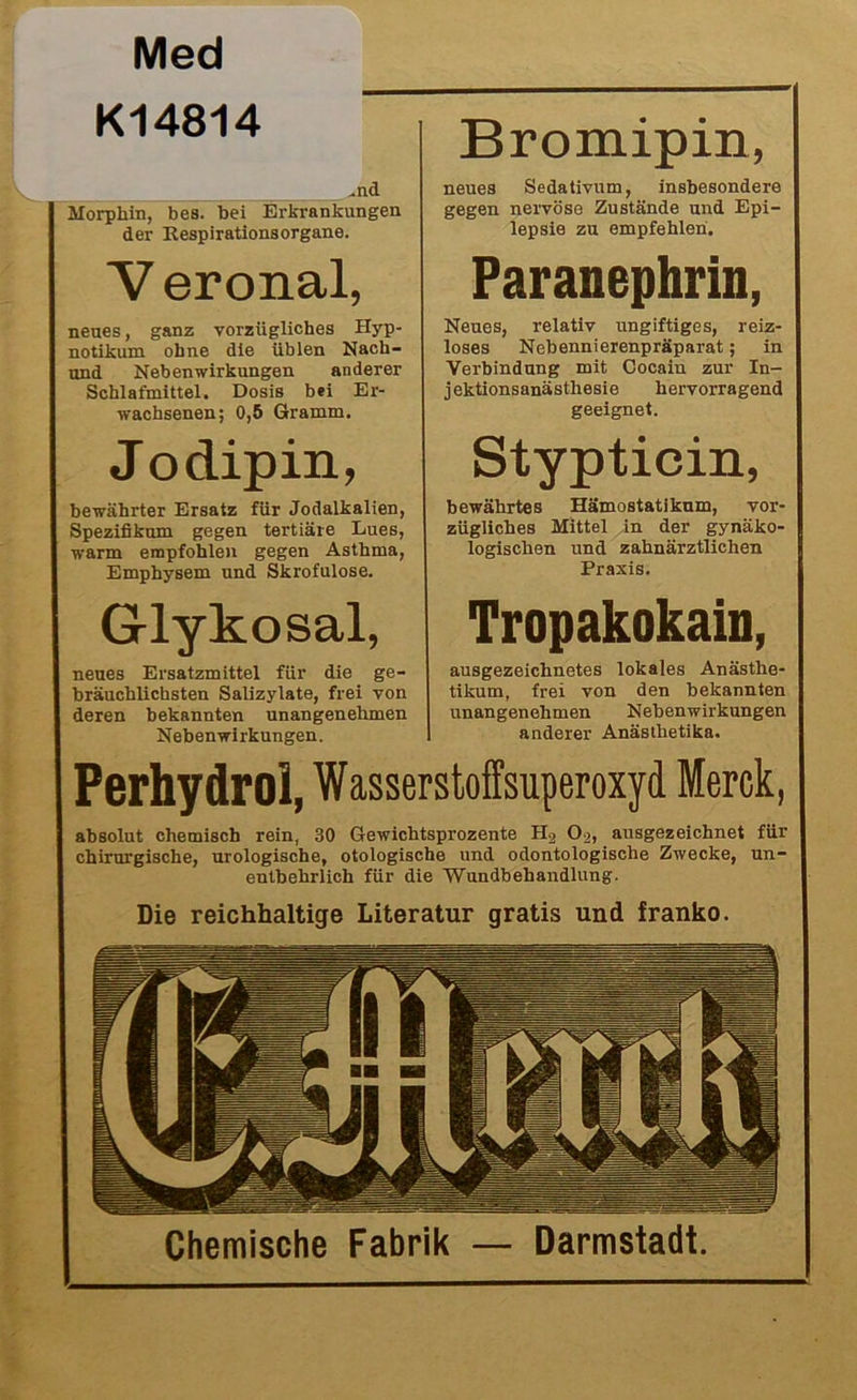 Med K14814 “ ..nd Morphin, bes. bei Erkrankungen der RespirationsOrgane. Bromipin, neues Sedativum, insbesondere gegen nervöse Zustände und Epi- lepsie zu empfehlen. V eronal, neues, ganz vorzügliches Hyp- notikum ohne die üblen Nacli- und Nebenwirkungen anderer Schlafmittel. Dosis bei Er- wachsenen; 0,5 Gramm. Jo dipin, bewährter Ersatz für Jodalkalien, Spezifikum gegen tertiäre Lues, warm empfohlen gegen Asthma, Emphysem und Skrofulöse. Paranephrin, Neues, relativ ungiftiges, reiz- loses Nebennierenpräparat; in Verbindung mit Cocain zur In- jektionsanästhesie hervorragend geeignet. Stypticin, bewährtes Hämostatikum, vor- zügliches Mittel in der gynäko- logischen und zahnärztlichen Praxis. Glykosal, neues Ersatzmittel für die ge- bräuchlichsten Salizylate, frei von deren bekannten unangenehmen Nebenwirkungen. Tropakokain, ausgezeichnetes lokales Anästhe- tikum, frei von den bekannten unangenehmen Nebenwirkungen anderer Anästlietika. Perhydroi, Wasserstoffsuperoxyd Merck, absolut chemisch rein, 30 Gewichtsprozente H2 O^, ausgezeichnet für chirurgische, urologische, otologische und odontologische Zwecke, un- entbehrlich für die 'Wundbehandlung. Die reichhaltige Literatur gratis und franko. Chemische Fabrik — Darmstadt.