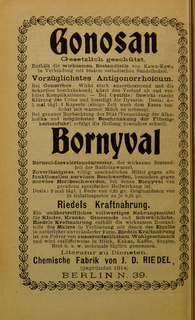 w öonosan G-eBetzliciL gesclrützt. Enthält die wirksamen Bestandteile von Kawa-Kawa in Verbindung mit bestem ostindischen Sandelholzöl. Vorzüglichstes Antigonorrhoicum. Bei Gonorrhoe : Wirkt stark anacsthesierend und die Sekretion beschränkend; kürzt den Verlauf ab und ver- hütet Komplikationen. — Bei Cystitis: Bewirkt rasche Klärung des Urins und beseitigt die Dysurie. Dosis: 4— 5 mal tägl. 2 Kapseln (einige Zeit nach dem Essen tun- lichst mit warmer Milch zu nehmen). Bei genauer Beebachtung der Diät (Vermeidung der Alko- holika und möglichster Beschränkung der Flüssig- keitszufuhr) erfolgt die Heilung besonders schnell. ßornyval Borneol-Isovaleriansäureester, der wirksame Bestand- teil der Baldrianwurzel. Zuverlässigstes, völlig unschädliches Mittel gegen alle funktionellen nervösen Beschwerden, besonders gegen nervöse Herzbeschwerden, bei denen Bornyval von geradezu spezifischer Heilwirkung ist. 25 Gelatineperlen zu je 0,25 gr. Riedels Kraftnahrung. Ein unübertreffliches vollwertiges Nahrungsmittel für Kinder, Kranke, Genesende und Schwächliche. Riedels Kraftnahrung enthält die wirksamen Bestand- teile des Malzes in Verbindung mit denen des Eigelbs in natürlicher unveränderter Form. Riedels Kraftnahrung ist ein Pulver von ausserordentliohem Wohlgeschmack und wird esslöffelweise in Milch, Kakao, Kaffee, Suppen, Brei u. s. w. mehrmals täglich genommen. Literatur zu Diensten. Chemische Fabrik von J. D. RIEDEL, (gegründet 1814) BERLIN N. m