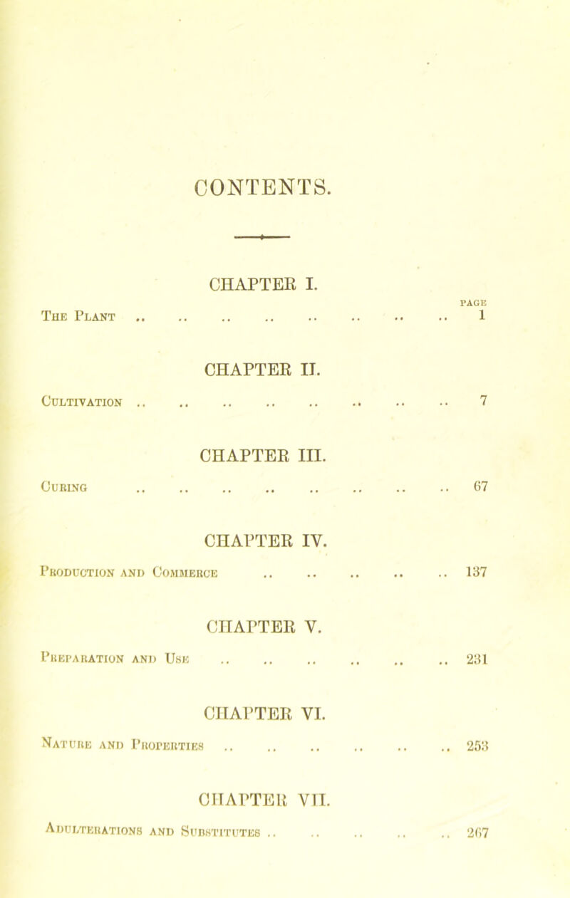 CONTENTS. CHAPTER I. PAGE The Plant .. .. .. .. .. .. .. .. 1 CHAPTER IT. Cultivation .. .. .. .. .. .. .. .. 7 CHAPTER III. Curing .. .. .. .. .. .. .. .. 67 CHAPTER IV. Production and Commerce .. .. .. .. .. 137 CHAPTER V. Preparation and Use .. 231 CHAPTER VI. Nature and Properties .. .. .. .. .. .. 253 CHAPTER VII. Adulterations and Substitutes .. .. .. .. .. 267