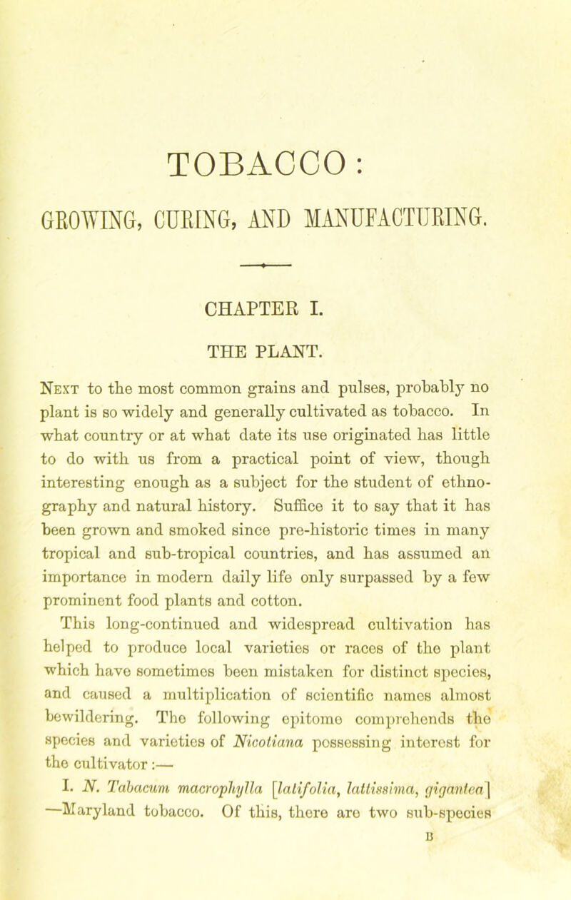 TOBACCO: GROWING, CURING, AND MANUFACTURING. CHAPTER X. THE PLANT. Next to tlie most common grains and pnlses, probabljT no plant is so widely and generally cultivated as tobacco. In what country or at what date its use originated has little to do with us from a practical point of view, though interesting enough as a subject for the student of ethno- graphy and natural history. Suffice it to say that it has been grown and smoked since pre-historic times in many tropical and sub-tropical countries, and has assumed an importance in modern daily life only surpassed by a few prominent food plants and cotton. This long-continued and widespread cultivation has helped to produce local varieties or races of the plant which have sometimes been mistaken for distinct species, and caused a multiplication of scientific names almost bewildering. Tho following epitome comprehends the species and varieties of Nicotiana possessing interest for the cultivator:— I. N. Tabacum macrophylla [lalifolia, lattissima, gigantea\ Maryland tobacco. Of this, there are two sub-species n