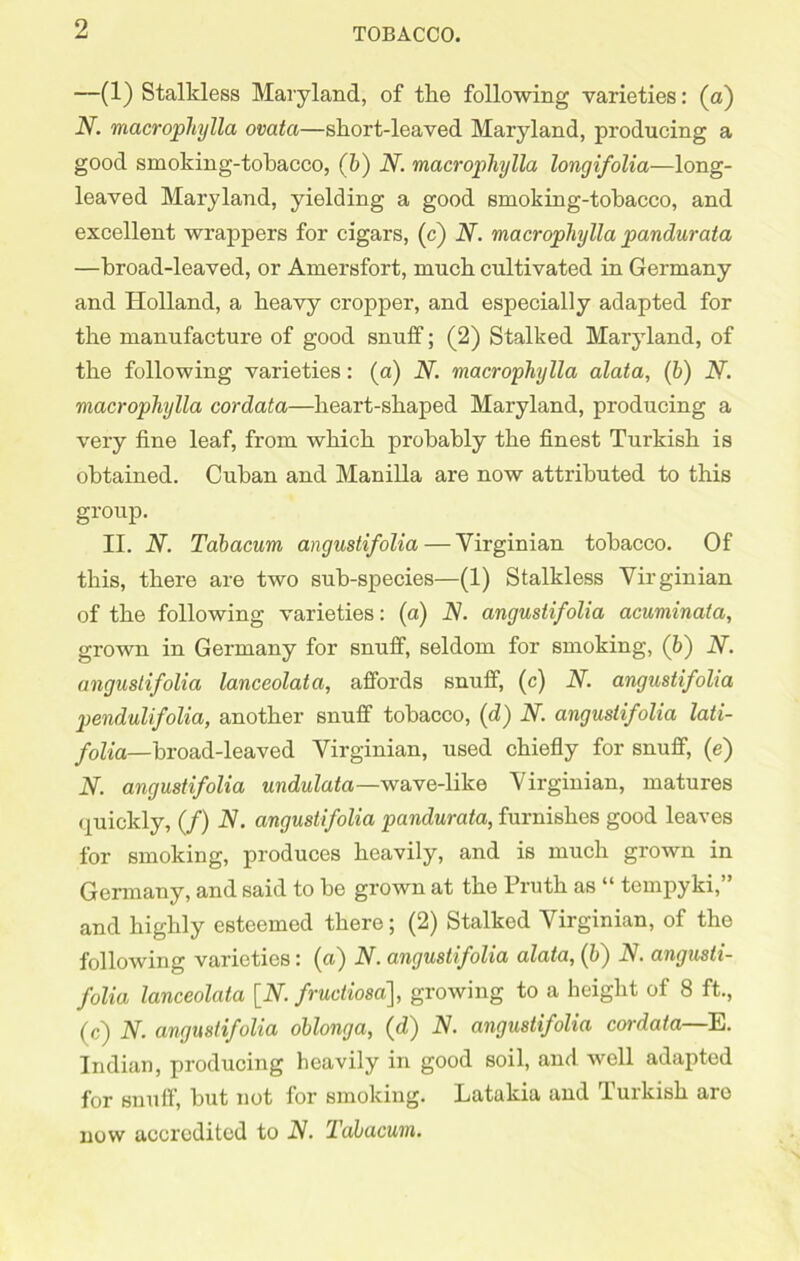 —(1) Stalkless Maryland, of the following varieties: (a) N. macrophylla ovata—short-leaved Maryland, producing a good smoking-tobacco, (b) N. macrophylla longifolia—long- leaved Maryland, yielding a good smoking-tobacco, and excellent wrappers for cigars, (c) N. macrophylla pandurata —broad-leaved, or Amersfort, much cultivated in Germany and Holland, a heavy cropper, and especially adapted for the manufacture of good snuff; (2) Stalked Maryland, of the following varieties: (a) N. macrophylla alata, (b) N. macrophylla cordata—heart-shaped Maryland, producing a very fine leaf, from which probably the finest Turkish is obtained. Cuban and Manilla are now attributed to this group. II. N. Tabacum angustifolia — Virginian tobacco. Of this, there are two sub-species—(1) Stalkless Virginian of the following varieties: (a) N. angustif olia acuminata, grown in Germany for snuff, seldom for smoking, (b) N. angustifolia lanceolata, affords snuff, (c) N. angustifolia pendulifolia, another snuff tobacco, (d) N. angustifolia lati- folia—broad-leaved Virginian, used chiefly for snuff, (e) N. angustifolia undulata—wave-like Virginian, matures quickly, (/) N. angustifolia pandurata, furnishes good leaves for smoking, produces heavily, and is much grown in Germany, and said to be grown at the Truth as “ tempyki,” and highly esteemed there; (2) Stalked Virginian, of the following varieties: (a) N. angustifolia alata, (b) N. angusti- folia lanceolata [IV. fructiosa], growing to a height of 8 ft., (c) N. angustifolia oblonga, (d) N. angustifolia cordata—E. Indian, producing heavily in good soil, and well adapted for snuff, hut not for smoking. Latakia and Turkish aro now accredited to N. Tabacum.