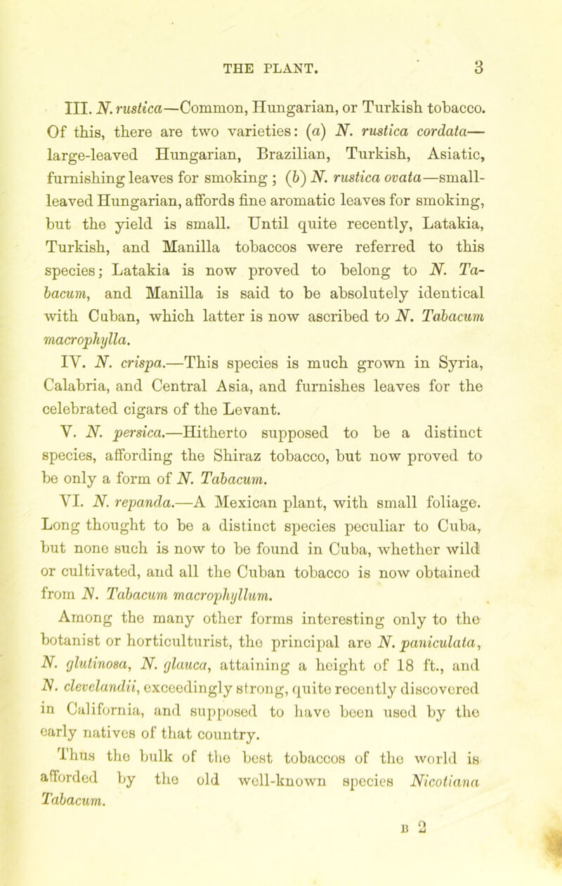 III. N. rustica—Common, Hungarian, or Turkish tobacco. Of this, there are two varieties: (a) N. rustica cordata— large-leaved Hungarian, Brazilian, Turkish, Asiatic, furnishing leaves for smoking ; (6) N. rustica ovata—small- leaved Hungarian, affords fine aromatic leaves for smoking, hut the yield is small. Until quite recently, Latakia, Turkish, and Manilla tobaccos were referred to this species; Latakia is now proved to belong to N. Ta- bacum, and Manilla is said to be absolutely identical with Caban, which latter is now ascribed to N. Tahacum macropliylla. IY. N. crispa.—This species is much grown in Syria, Calabria, and Central Asia, and furnishes leaves for the celebrated cigars of the Levant. V. N. persica.—Hitherto supposed to be a distinct species, affording the Shiraz tobacco, but now proved to be only a form of N. Tahacum. YI. N. repanda.—A Mexican plant, with small foliage. Long thought to be a distinct species peculiar to Cuba, but none such is now to be found in Cuba, whether wild or cultivated, and all the Cuban tobacco is now obtained from N. Tahacum macrophyllum. Among the many other forms interesting only to the botanist or horticulturist, the principal are N. paniculala, N. (jlutxnosa, N. glauca, attaining a height of 18 ft., and N. clevelandii, exceedingly strong, quite recently discovered in California, and supposed to liavo been usod by tho early natives of that country. Thus tho bulk of the best tobaccos of the world is afforded by tho old well-known species Nicotiana Tahacum. n o 13 ij