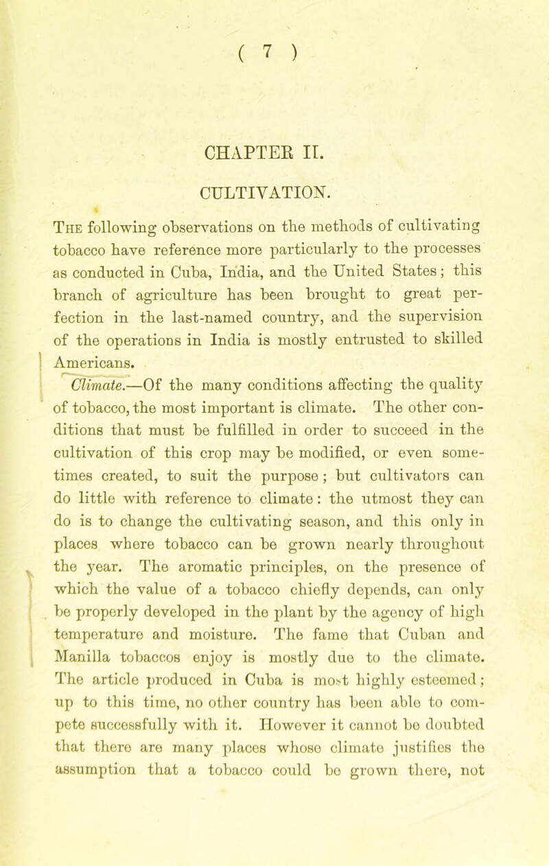 CHAPTEE II. CULTIVATION. The following observations on the methods of cultivating tobacco have reference more particularly to the processes as conducted in Cuba, India, and the United States; this branch of agriculture has been brought to great per- fection in the last-named country, and the supervision of the operations in India is mostly entrusted to skilled Americans. Climate.—Of the many conditions affecting the quality of tobacco, the most important is climate. The other con- ditions that must be fulfilled in order to succeed in the cultivation of this crop may be modified, or even some- times created, to suit the purpose; but cultivators can do little with reference to climate: the utmost they can do is to change the cultivating season, and this only in places where tobacco can be grown nearly throughout v the year. The aromatic principles, on the presence of which the value of a tobacco chiefly depends, can only be properly developed in the plant by the agency of high temperature and moisture. The fame that Cuban and Manilla tobaccos enjoy is mostly due to the climate. The article produced in Cuba is most highly esteemed; up to this time, no other country has been able to com- pete successfully with it. Ilowevor it cannot bo doubted that there are many places whose climate justifies the assumption that a tobacco could be grown there, not