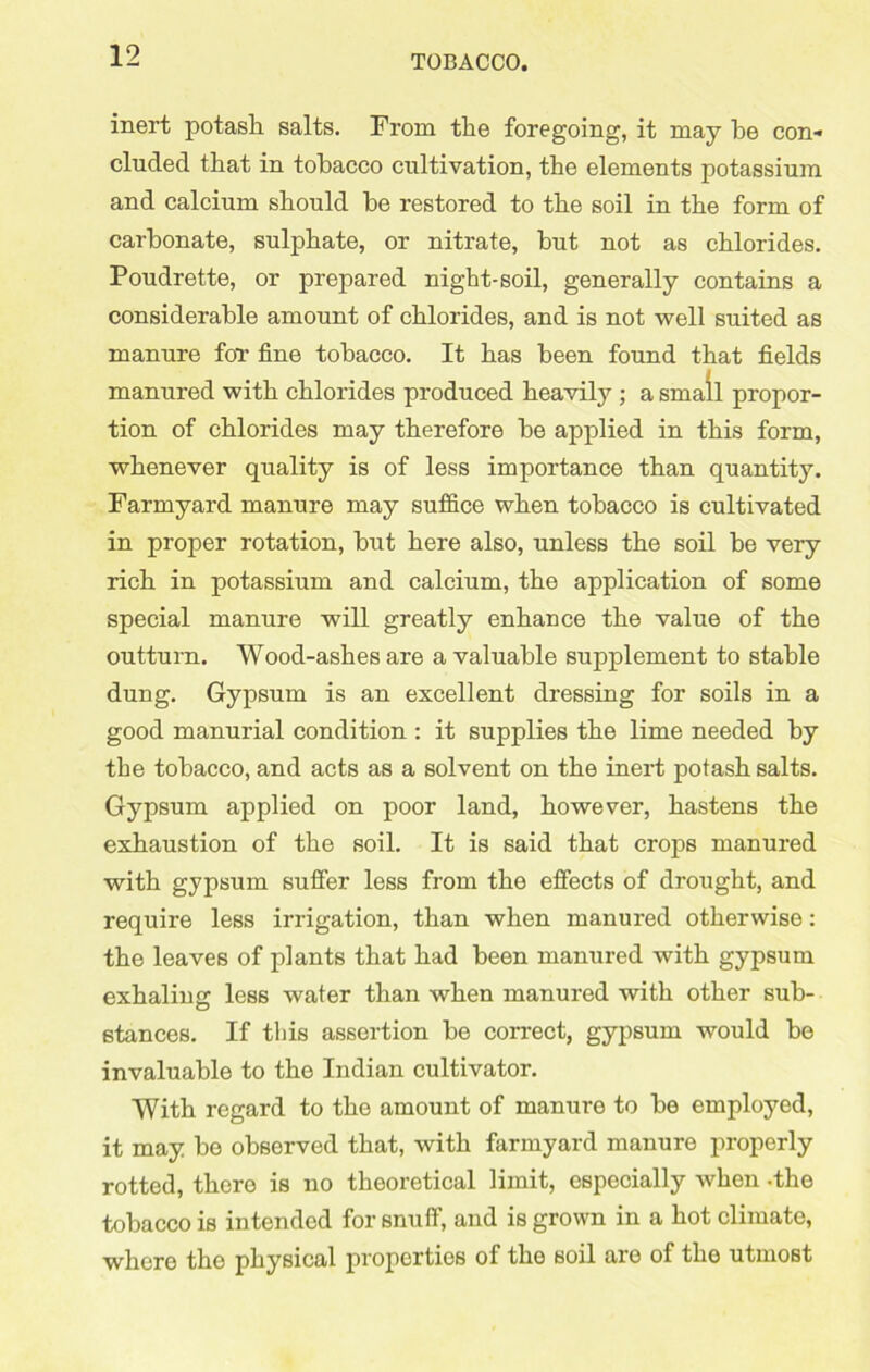 inert potash salts. From the foregoing, it may he con- cluded that in tobacco cultivation, the elements potassium and calcium should he restored to the soil in the form of carbonate, sulphate, or nitrate, hut not as chlorides. Poudrette, or prepared night-soil, generally contains a considerable amount of chlorides, and is not well suited as manure for fine tobacco. It has been found that fields manured with chlorides produced heavily ; a small propor- tion of chlorides may therefore he applied in this form, whenever quality is of less importance than quantity. Farmyard manure may suffice when tobacco is cultivated in proper rotation, hut here also, unless the soil he very rich in potassium and calcium, the application of some special manure will greatly enhance the value of the outturn. Wood-ashes are a valuable supplement to stable dung. Gypsum is an excellent dressing for soils in a good manurial condition : it supplies the lime needed by the tobacco, and acts as a solvent on the inert potash salts. Gypsum applied on poor land, however, hastens the exhaustion of the soil. It is said that crops manured with gypsum suffer less from the effects of drought, and require less irrigation, than when manured otherwise: the leaves of plants that had been manured with gypsum exhaling less water than when manured with other sub- stances. If this assertion he correct, gypsum would he invaluable to the Indian cultivator. With regard to the amount of manure to he employed, it may he observed that, with farmyard manure properly rotted, there is no theoretical limit, especially when -the tobacco is intended for snuff, and is grown in a hot climate, where the physical properties of the soil are of the utmost