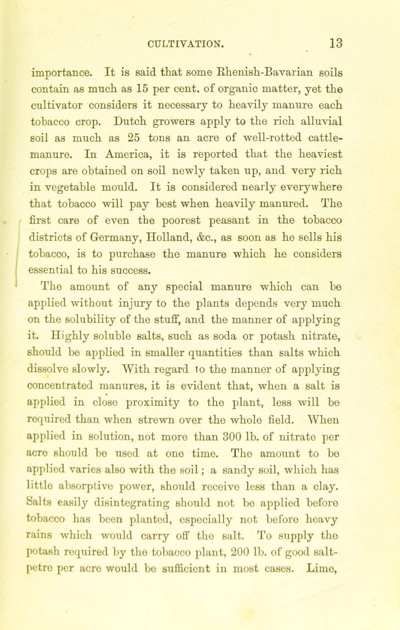 importance. It is said that some Bhenish-Bavarian soils contain as much as 15 per cent, of organic matter, yet the cultivator considers it necessary to heavily manure each tobacco crop. Dutch growers apply to the rich alluvial soil as much as 25 tons an acre of well-rotted cattle- manure. In America, it is reported that the heaviest crops are obtained on soil newly taken up, and very rich in vegetable mould. It is considered nearly everywhere that tobacco will pay best when heavily manured. The first care of even the poorest peasant in the tobacco districts of Germany, Holland, &c., as soon as he sells his tobacco, is to purchase the manure which he considers essential to his success. The amount of any special manure which can he applied without injury to the plants depends very much on the solubility of the stuff, and the manner of applying it. Highly soluble salts, such as soda or potash nitrate, should be applied in smaller quantities than salts which dissolve slowly. With regard to the manner of applying concentrated manures, it is evident that, when a salt is applied in close proximity to the plant, less will bo required than when strewn over the whole field. When applied in solution, not more than 300 lb. of nitrate per acre should be used at one time. The amount to bo applied varies also with the soil; a sandy soil, which has little absorptive power, should receivo less than a clay. Salts easily disintegrating should not be applied before tobacco has been planted, especially not bofore heavy rains which would carry off the salt. To supply the potash required by the tobacco plant, 200 lb. of good salt- petre per acre would be sufficient in most cases. Lime,