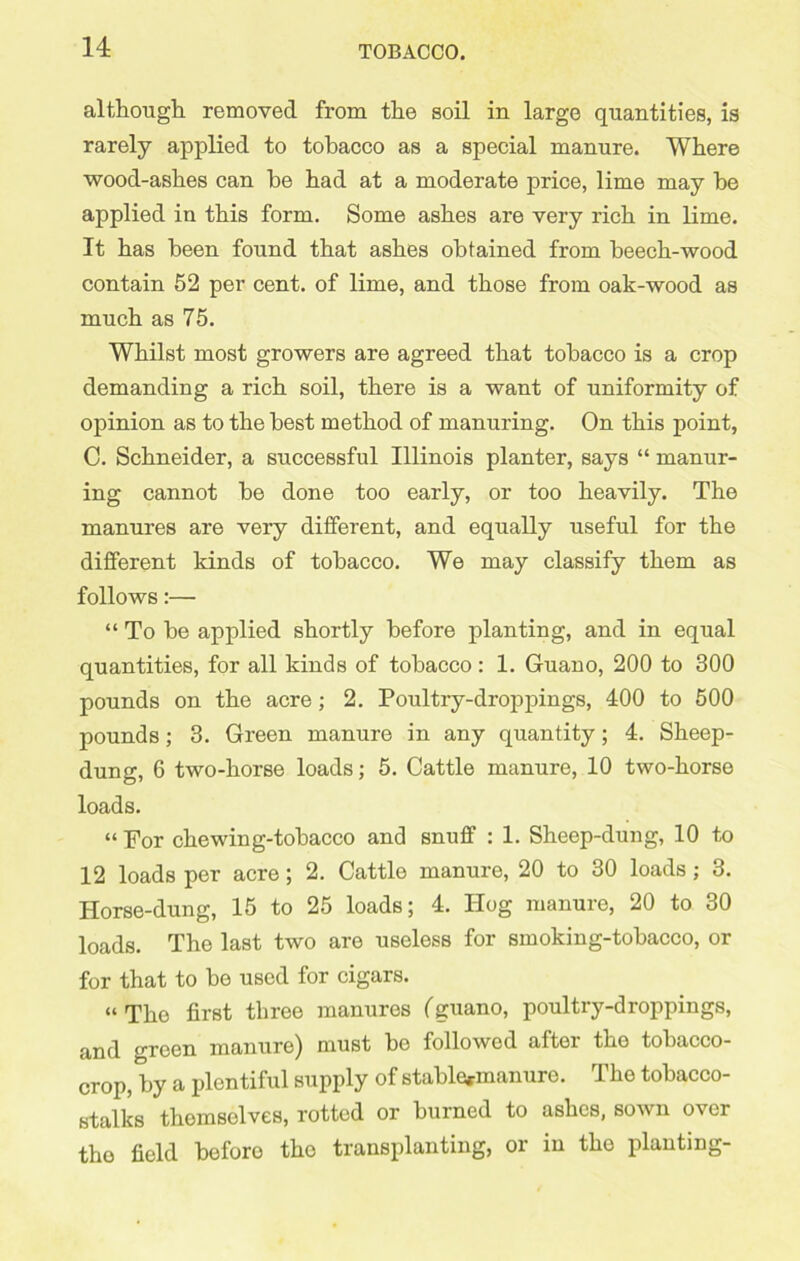 although removed from the soil in large quantities, is rarely applied to tobacco as a special manure. Where wood-ashes can he had at a moderate price, lime may he applied in this form. Some ashes are very rich in lime. It has been found that ashes obtained from beech-wood contain 52 per cent, of lime, and those from oak-wood as much as 75. Whilst most growers are agreed that tobacco is a crop demanding a rich soil, there is a want of uniformity of opinion as to the best method of manuring. On this point, C. Schneider, a successful Illinois planter, says “ manur- ing cannot be done too early, or too heavily. The manures are very different, and equally useful for the different kinds of tobacco. We may classify them as follows:— “ To be applied shortly before planting, and in equal quantities, for all kinds of tobacco: 1. Guano, 200 to 300 pounds on the acre; 2. Poultry-droppings, 400 to 500 pounds; 3. Green manure in any quantity; 4. Sheep- dung, 6 two-horse loads; 5. Cattle manure, 10 two-horse loads. “ For chewing-tobacco and snuff : 1. Sheep-dung, 10 to 12 loads per acre; 2. Cattle manure, 20 to 30 loads; 3. Horse-dung, 15 to 25 loads; 4. Hog manure, 20 to 30 loads. The last two are useless for smoking-tobacco, or for that to be used for cigars. “The first three manures (guano, poultry-droppings, and green manure) must bo followed after the tobacco- crop, by a plentiful supply of stable*manure. The tobacco- stalks themselves, rotted or burned to ashes, sown over the field before the transplanting, or in the planting-