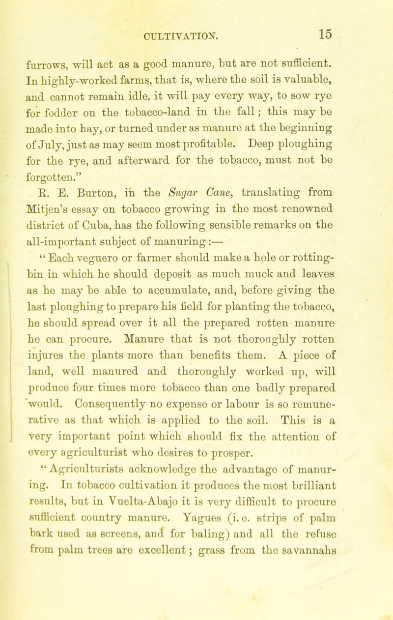 furrows, will act as a good manure, tut are not sufficient. In highly-worked farms, that is, where the soil is valuable, and cannot remain idle, it will pay every way, to sow rye for fodder on the tobacco-land in the fall ; this may be made into hay, or turned under as manure at the beginning of July, just as may seem most profitable. Deep ploughing for the rye, and afterward for the tobacco, must not be forgotten.” E. E. Burton, in the Sugar Cane, translating from Mitjen’s essay on tobacco growing in the most renowned district of Cuba, has the following sensible remarks on the all-important subject of manuring:— “ Each veguero or farmer should make a hole or rotting- bin in which he should deposit as much muck and leaves as he may be able to accumulate, and, before giving the last ploughing to prepare his field for planting the tobacco, he should spread over it all the prepared rotten manure he can procure. Manure that is not thoroughly rotten injures the plants more than benefits them. A piece of land, well manured and thoroughly worked up, will produce four times more tobacco than one badly prepared would. Consequently no expense or labour is so remune- rative as that which is applied to the soil. This is a very important point which should fix tho attention of every agriculturist who desires to prosper. “ Agriculturists acknowledge the advantage of manur- ing. In tobacco cultivation it produces the most brilliant results, but in Vuelta-Abajo it is very difficult to procure sufficient country manure. Yagues (i. o. strips of palm bark used as screens, and for baling) and all tho refuse from palm trees are excellent; grass from tho savannahs