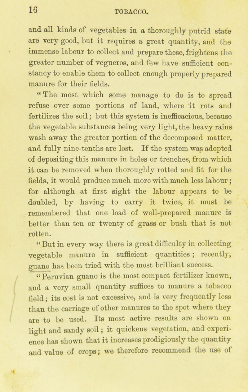 and all kinds of vegetables in a thoroughly putrid state are very good, but it requires a great quantity, and the immense labour to collect and prepare these, frightens the greater number of vegueros, and few have sufficient con- stancy to enable them to collect enough properly prepared manure for their fields. “ The most which some manage to do is to spread refuse over some portions of land, where it rots and fertilizes the soil; but this system is inefficacious, because the vegetable substances being very light, the heavy rains wash away the greater portion of the decomposed matter, and fully nine-tenths are lost. If the system was adopted of depositing this manure in holes or trenches, from which it can be removed when thoroughly rotted and fit for the fields, it would produce much more with much less labour; for although at first sight the labour appears to be doubled, by having to carry it twice, it must be remembered that one load of well-prepared manure is better than ten or twenty of grass or bush that is not rotten. “ But in every way there is great difficulty in collecting vegetable manure in sufficient quantities; recently, guano has been tried with the most brilliant success. “ Peruvian guano is the most compact fertilizer known, and a very small quantity suffices to manure a tobacco field; its cost is not excessive, and is very frequently less than the carriage of other manures to the spot where they are to bo used. Its most active results are shown on light and sandy soil; it quickens vegetation, and experi- ence has shown that it increases prodigiously tho quantity and value of crops; we therefore recommend the use of