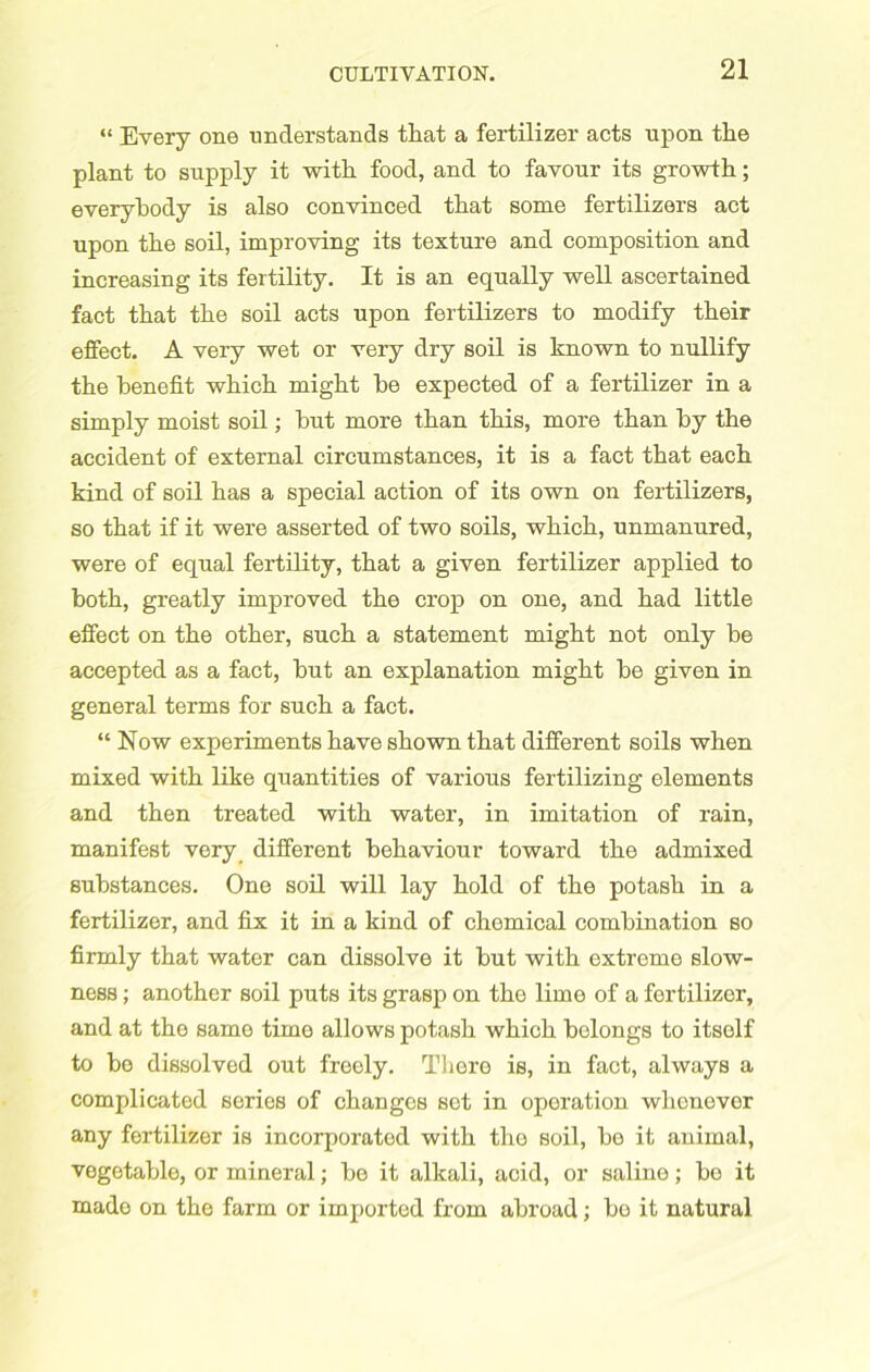 “ Every one understands that a fertilizer acts upon the plant to supply it with food, and to favour its growth; everybody is also convinced that some fertilizers act upon the soil, improving its texture and composition and increasing its fertility. It is an equally well ascertained fact that the soil acts upon fertilizers to modify their effect. A very wet or very dry soil is known to nullify the benefit which might be expected of a fertilizer in a simply moist soil; but more than this, more than by the accident of external circumstances, it is a fact that each kind of soil has a special action of its own on fertilizers, so that if it were asserted of two soils, which, unmanured, were of equal fertility, that a given fertilizer applied to both, greatly improved the crop on one, and had little effect on the other, such a statement might not only be accepted as a fact, but an explanation might be given in general terms for such a fact. “ Now experiments have shown that different soils when mixed with like quantities of various fertilizing elements and then treated with water, in imitation of rain, manifest very different behaviour toward the admixed substances. One soil will lay hold of the potash in a fertilizer, and fix it in a kind of chemical combination so firmly that water can dissolve it but with extreme slow- ness ; another soil puts its grasp on the lime of a fertilizer, and at the same time allows potash which belongs to itself to be dissolved out freely. There is, in fact, always a complicated series of changes set in operation whenever any fertilizer is incorporated with the soil, bo it animal, vegetable, or mineral; be it alkali, acid, or saline; bo it made on the farm or imported from abroad; bo it natural