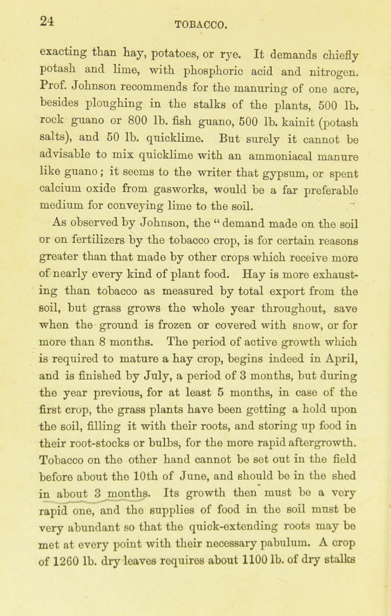 exacting than hay, potatoes, or rye. It demands chiefly potash and lime, with phosphoric acid and nitrogen. Prof. Johnson recommends for the manui’ing of one acre, besides ploughing in the stalks of the plants, 500 lb. rock guano or 800 lb. fish guano, 500 lb. kainit (potash salts), and 50 lb. quicklime. But surely it cannot be advisable to mix quicklime with an ammoniacal manure like guano; it seems to the writer that gypsum, or spent calcium oxide from gasworks, would be a far preferable medium for conveying lime to the soil. As observed by Johnson, the “ demand made on the soil or on fertilizers by the tobacco crop, is for certain reasons greater than that made by other crops which receive more of nearly every kind of plant food. Hay is more exhaust- ing than tobacco as measured by total export from the soil, but grass grows the whole year throughout, save when the ground is frozen or covered with snow, or for more than 8 months. The period of active growth which is required to mature a hay crop, begins indeed in April, and is finished by July, a period of 3 months, but during the year previous, for at least 5 months, in case of the first crop, the grass plants have been getting a hold upon the soil, filling it with their roots, and storing up food in their root-stocks or bulbs, for the more rapid aftergrowth. Tobacco on the other hand cannot be set out in the field before about the 10th of June, and should bo in the shed in about 3 months. Its growth then must be a very rapid one, and the supplies of food in the soil must be very abundant so that the quick-extending roots may be met at every point with their necessary pabulum. A crop of 12G0 lb. dry loaves requires about 1100 lb. of dry stalks