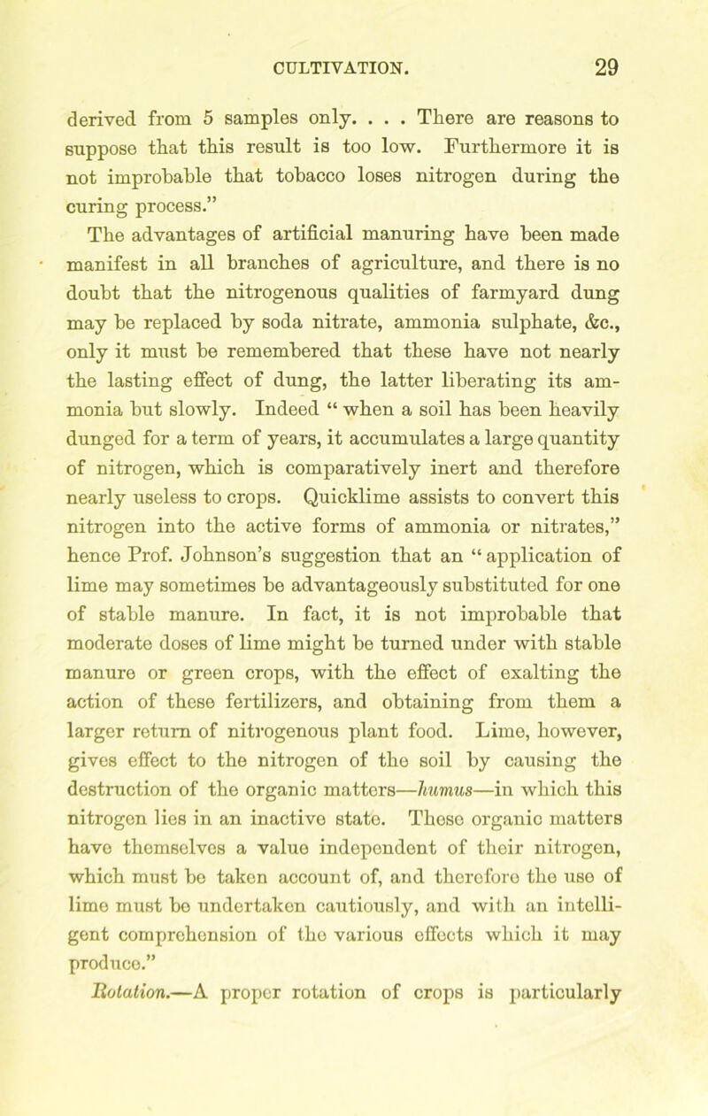 derived from 5 samples only. . . . There are reasons to suppose that this result is too low. Furthermore it is not improbable that tobacco loses nitrogen during the curing process.” The advantages of artificial manuring have been made manifest in all branches of agriculture, and there is no doubt that the nitrogenous qualities of farmyard dung may be replaced by soda nitrate, ammonia sulphate, &c., only it must be remembered that these have not nearly the lasting effect of dung, the latter liberating its am- monia but slowly. Indeed “ when a soil has been heavily dunged for a term of years, it accumulates a large quantity of nitrogen, which is comparatively inert and therefore nearly useless to crops. Quicklime assists to convert this nitrogen into the active forms of ammonia or nitrates,” hence Prof. Johnson’s suggestion that an “ application of lime may sometimes be advantageously substituted for one of stable manure. In fact, it is not improbable that moderate doses of lime might be turned under with stable manure or green crops, with the effect of exalting the action of these fertilizers, and obtaining from them a larger return of nitrogenous plant food. Lime, however, gives effect to the nitrogen of the soil by causing the destruction of the organic matters—humus—in which this nitrogen lies in an inactive state. These organic matters have themselves a value independent of their nitrogen, which must be taken account of, and therefore the use of lime must be undertaken cautiously, and with an intelli- gent comprehension of tho various effects which it may produco.” Botation.—A proper rotation of crops is particularly