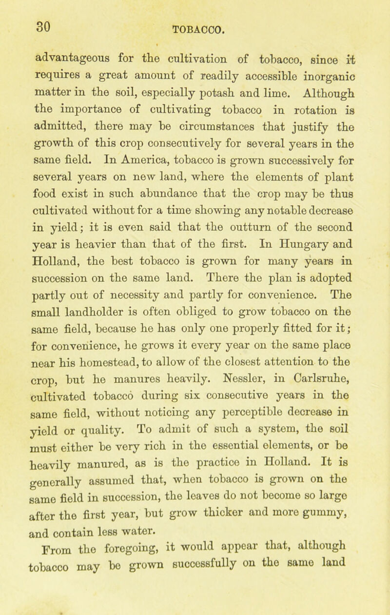 advantageous for the cultivation of tobacco, since it requires a great amount of readily accessible inorganic matter in the soil, especially potash and lime. Although the importance of cultivating tobacco in rotation is admitted, there may be circumstances that justify the growth of this crop consecutively for several years in the same field. In America, tobacco is grown successively for several years on new land, where the elements of plant food exist in such abundance that the crop may be thus cultivated without for a time showing any notable decrease in yield; it is even said that the outturn of the second year is heavier than that of the first. In Hungary and Holland, the best tobacco is grown for many years in succession on the same land. There the plan is adopted partly out of necessity and partly for convenience. The small landholder is often obliged to grow tobacco on the same field, because he has only one properly fitted for it; for convenience, he grows it every year on the same place near his homestead, to allow of the closest attention to the crop, but he manures heavily. Nessler, in Carlsruhe, cultivated tobacco during six consecutive years in the same field, without noticing any perceptible decrease in yield or quality. To admit of such a system, the soil must either be very rich in the essential elements, or be heavily manured, as is the practice in Holland. It is generally assumed that, when tobacco is grown on the same field in succession, the leaves do not become so large after the first year, but grow thicker and more gummy, and contain less water. From the foregoing, it would appear that, although tobacco may be grown successfully on the same land