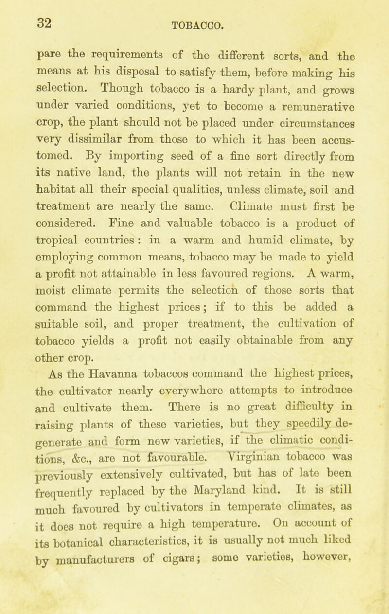 pare the requirements of the different sorts, and the means at his disposal to satisfy them, before making his selection. Though tobacco is a hardy plant, and grows under varied conditions, yet to become a remunerative crop, the plant should not be placed under circumstances very dissimilar from those to which it has been accus- tomed. By importing seed of a fine sort directly from its native land, the plants will not retain in the new habitat all their special qualities, unless climate, soil and treatment are nearly the same. Climate must first be considered. Fine and valuable tobacco is a product of tropical countries : in a warm and humid climate, by employing common means, tobacco may be made to yield a profit not attainable in less favoured regions. A warm, moist climate permits the selection of those sorts that command the highest prices; if to this be added a suitable soil, and proper treatment, the cultivation of tobacco yields a profit not easily obtainable from any other crop. As the Havanna tobaccos command the highest prices, the cultivator nearly everywhere attempts to introduce and cultivate them. There is no great difficulty in raising plants of these varieties, but they speedily de- generate and form new varieties, if the climatic condi- tions, &c., aro not favourable. Virginian tobacco was previously extensively cultivated, but has of late been frequently replaced by tho Maryland kind. It is still much favoured by cultivators in temperato climates, as it does not require a high temperaturo. On account of its botanical characteristics, it is usually not much liked by manufacturers of cigars; some varieties, howover,