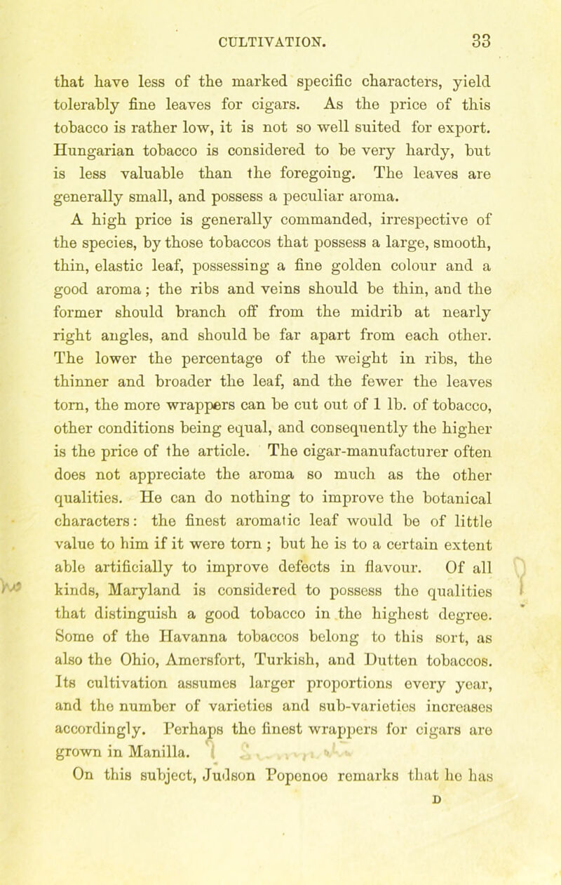 that have less of the marked specific characters, yield tolerably fine leaves for cigars. As the price of this tobacco is rather low, it is not so well suited for export. Hungarian tobacco is considered to he very hardy, hut is less valuable than the foregoing. The leaves are generally small, and possess a peculiar aroma. A high price is generally commanded, irrespective of the species, hy those tobaccos that possess a large, smooth, thin, elastic leaf, possessing a fine golden colour and a good aroma; the ribs and veins should be thin, and the former should branch off from the midrib at nearly right angles, and should be far apart from each other. The lower the percentage of the weight in ribs, the thinner and broader the leaf, and the fewer the leaves tom, the more wrappers can be cut out of 1 lb. of tobacco, other conditions being equal, and consequently the higher is the price of the article. The cigar-manufacturer often does not appreciate the aroma so much as the other qualities. He can do nothing to improve the botanical characters: the finest aromatic leaf would be of little value to him if it were torn ; but he is to a certain extent able artificially to improve defects in flavour. Of all kinds, Maryland is considered to possess the qualities that distinguish a good tobacco in tho highest degree. Some of the Havanna tobaccos belong to this sort, as also the Ohio, Amersfort, Turkish, and Dutten tobaccos. Its cultivation assumes larger proportions every year, and the number of varieties and Bub-varieties increases accordingly. Perhaps tho finest wrappers for cigars are grown in Manilla. . ,. On this subject, Judson Poponoo remarks that he has D