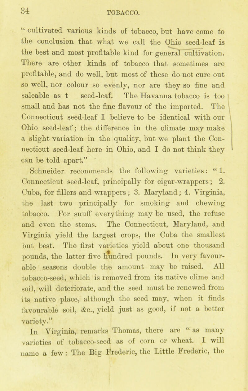 “ cultivated various kinds of tobacco, but Have come to the conclusion that what we call the Ohio seed-leaf is the best and most profitable kind for general cultivation. There are other kinds of tobacco that sometimes are profitable, and do well, but most of these do not cure out so well, nor colour so evenly, nor are they so fine and saleable as t seed-leaf. The Havanna tobacco is too small and has not the fine flavour of the imported. The Connecticut seed-leaf I believe to be identical with our Ohio seed-leaf; the difference in the climate may make a slight variation in the quality, but we plant the Con- necticut seed-leaf here in Ohio, and I do not think they can be told apart.” Schneider recommends the following varieties: “ 1. Connecticut seed-leaf, principally for cigar-wrappers; 2. Cuba, for fillers and wrappers ; 3. Maryland; 4. Virginia, the last two principally for smoking and chewing- tobacco. For snuff everything may be used, the refuse and even the stems. The Connecticut, Maryland, and Virginia yield the largest crops, the Cuba the smallest but best. The first varieties yield about one thousand pounds, the latter five mmdred pounds. In very favour- able seasons double the amount may be raised. All tobacco-seed, which is removed from its native clime and soil, Avill deteriorate, and the seed must be renewed from its native place, although the seed may, when it finds favourable soil, &c., yield just as good, if not a better variety.” In Virginia, remarks Thomas, there are “ as many varieties of tobacco-seed as of corn or wheat. 1 will name a few: The Big Frederic, the Little Frederic, the