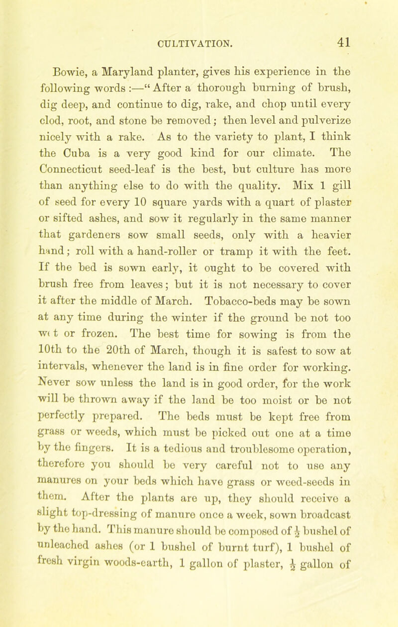 Bowie, a Maryland planter, gives liis experience in the following words :—“ After a thorough burning of brush, dig deep, and continue to dig, rake, and chop until every clod, root, and stone be removed; then level and pulverize nicely with a rake. As to the variety to plant, I think the Cuba is a very good kind for our climate. The Connecticut seed-leaf is the best, hut culture has more than anything else to do with the quality. Mix 1 gill of seed for every 10 square yards with a quart of plaster or sifted ashes, and sow it regularly in the same manner that gardeners sow small seeds, only with a heavier hand; roll with a hand-roller or tramp it with the feet. If the bed is sown early, it ought to he covered with brush free from leaves; hut it is not necessary to cover it after the middle of March. Tobacco-beds may be sown at any time during the winter if the ground he not too w< t or frozen. The best time for sowing is from the 10th to the 20th of March, though it is safest to sow at intervals, whenever the land is in fine order for working. Never sow unless the land is in good order, for the work will he thrown away if the land be too moist or he not perfectly prepared. The beds must be kept free from grass or weeds, which must he picked out one at a time by the fingers. It is a tedious and troublesome operation, therefore you should he very careful not to use any manures on your beds which have grass or weed-seeds in them. After the plants are up, they should receive a slight top-dressing of manure once a week, sown broadcast by the hand. This manure should bo composed of ^ bushel of unleached ashes (or 1 bushel of burnt turf), 1 bushel of fresh virgin woods-carth, 1 gallon of plaster, £ gallon of