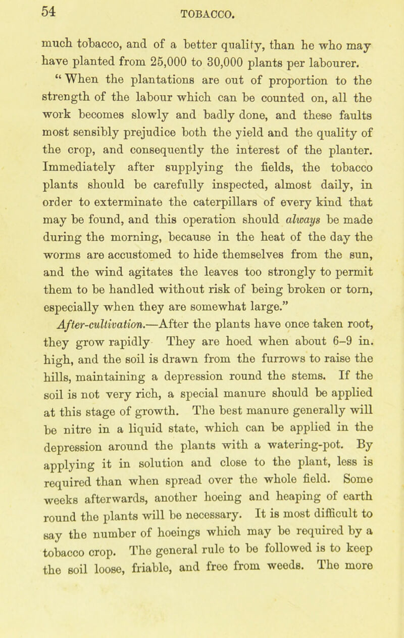 much tobacco, and of a better quality, than he who may have planted from 25,000 to 30,000 plants per labourer. “ When the plantations are out of proportion to the strength of the labour which can be counted on, all the work becomes slowly and badly done, and these faults most sensibly prejudice both the yield and the quality of the crop, and consequently the interest of the planter. Immediately after supplying the fields, the tobacco plants should be carefully inspected, almost daily, in order to exterminate the caterpillars of every kind that may be found, and this operation should always be made during the morning, because in the heat of the day the worms are accustomed to hide themselves from the sun, and the wind agitates the leaves too strongly to permit them to be handled without risk of being broken or torn, especially when they are somewhat large.” After-cultivation.—After the plants have once taken root, they grow rapidly They are hoed when about 6-9 in. high, and the soil is drawn from the furrows to raise the hills, maintaining a depression round the stems. If the soil is not very rich, a special manure should be applied at this stage of growth. The best manure generally will be nitre in a liquid state, which can be applied in the depression around the plants with a watering-pot. By applying it in solution and close to the plant, less is required than when spread over the whole field. Some weeks afterwards, anothor hoeing and heaping of earth round the plants will be necessary. It is most difficult to say the number of hoeings which may be required by a tobacco crop. The general rule to be followed is to keep the soil loose, friable, and free from weeds. The more