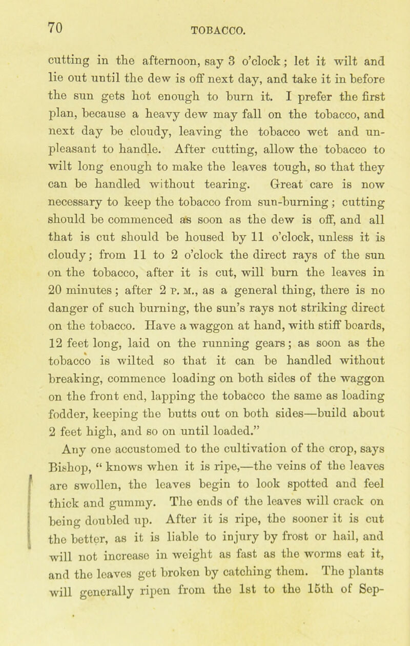 cutting in the afternoon, say 3 o’clock; let it wilt and lie out until tlie dew is off next day, and take it in before the sun gets hot enough to burn it. I prefer the first plan, because a heavy dew may fall on the tobacco, and next day be cloudy, leaving the tobacco wet and un- pleasant to handle. After cutting, allow the tobacco to wilt long enough to make the leaves tough, so that they can be handled without tearing. Great care is now necessary to keep the tobacco from sun-burning; cutting should be commenced as soon as the dew is otf, and all that is cut should be housed by 11 o’clock, unless it is cloudy; from 11 to 2 o’clock the direct rays of the sun on the tobacco, after it is cut, will burn the leaves in 20 minutes ; after 2 p. M., as a general thing, there is no danger of such burning, the sun’s rays not striking direct on the tobacco. Have a waggon at hand, with stiff boards, 12 feet long, laid on the running gears; as soon as the tobacco is wilted so that it can be handled without breaking, commence loading on both sides of the waggon on the front end, lapping the tobacco the same as loading fodder, keeping the butts out on both sides—build about 2 feet high, and so on until loaded.” Any one accustomed to the cultivation of the crop, says Bishop, “ knows when it is ripe,—the veins of the leaves f are swollen, the leaves begin to look spotted and feel thick and gummy. The ends of the leaves will crack on being doubled up. After it is ripe, the sooner it is cut the better, as it is liable to injury by frost or hail, and not increase m weight as fast as the worms eat it, and the leaves get broken by catching them. The plants will generally ripen from the 1st to the 15th of Sep-