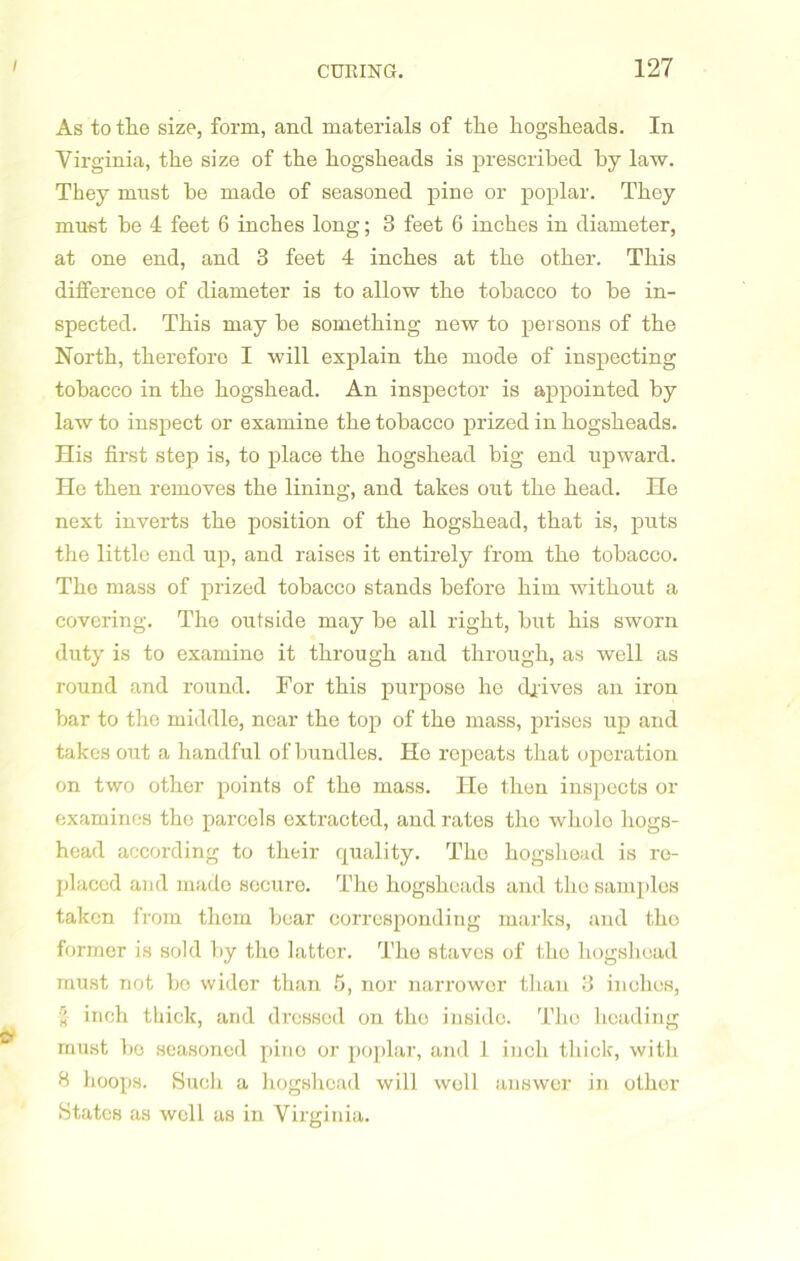 As to the size, form, and materials of the hogsheads. In Virginia, the size of the hogsheads is prescribed by law. They must be made of seasoned pine or poplar. They must be 4 feet 6 inches long; 3 feet 6 inches in diameter, at one end, and 3 feet 4 inches at the other. This difference of diameter is to allow the tobacco to be in- spected. This may be something new to persons of the North, therefore I will explain the mode of inspecting tobacco in the hogshead. An inspector is appointed by law to inspect or examine the tobacco prized in hogsheads. His first step is, to place the hogshead big end upward. He then removes the lining, and takes out the head. He next inverts the position of the hogshead, that is, puts the little end up, and raises it entirely from the tobacco. The mass of prized tobacco stands before him without a covering. The outside may be all right, but his sworn duty is to examine it through and through, as well as round and round. For this purpose he drives an iron bar to the middle, near the top of the mass, prises up and takes out a handful of bundles. He repeats that operation on two other points of the mass. He then inspects or examines the parcels extracted, and rates the whole hogs- head according to their quality. The hogshead is re- placed and made secure. The hogsheads and tliosamplos taken from them bear corresponding marks, and tho former is sold by tho latter. Tho staves of the hogshead must not be wider than 5, nor narrower than 3 inches, inch thick, and dressed on tho inside. Tho heading must be seasoned pine or poplar, and 1 inch thick, with B hoops. Such a hogshead will woll answer in other States as well as in Virginia.