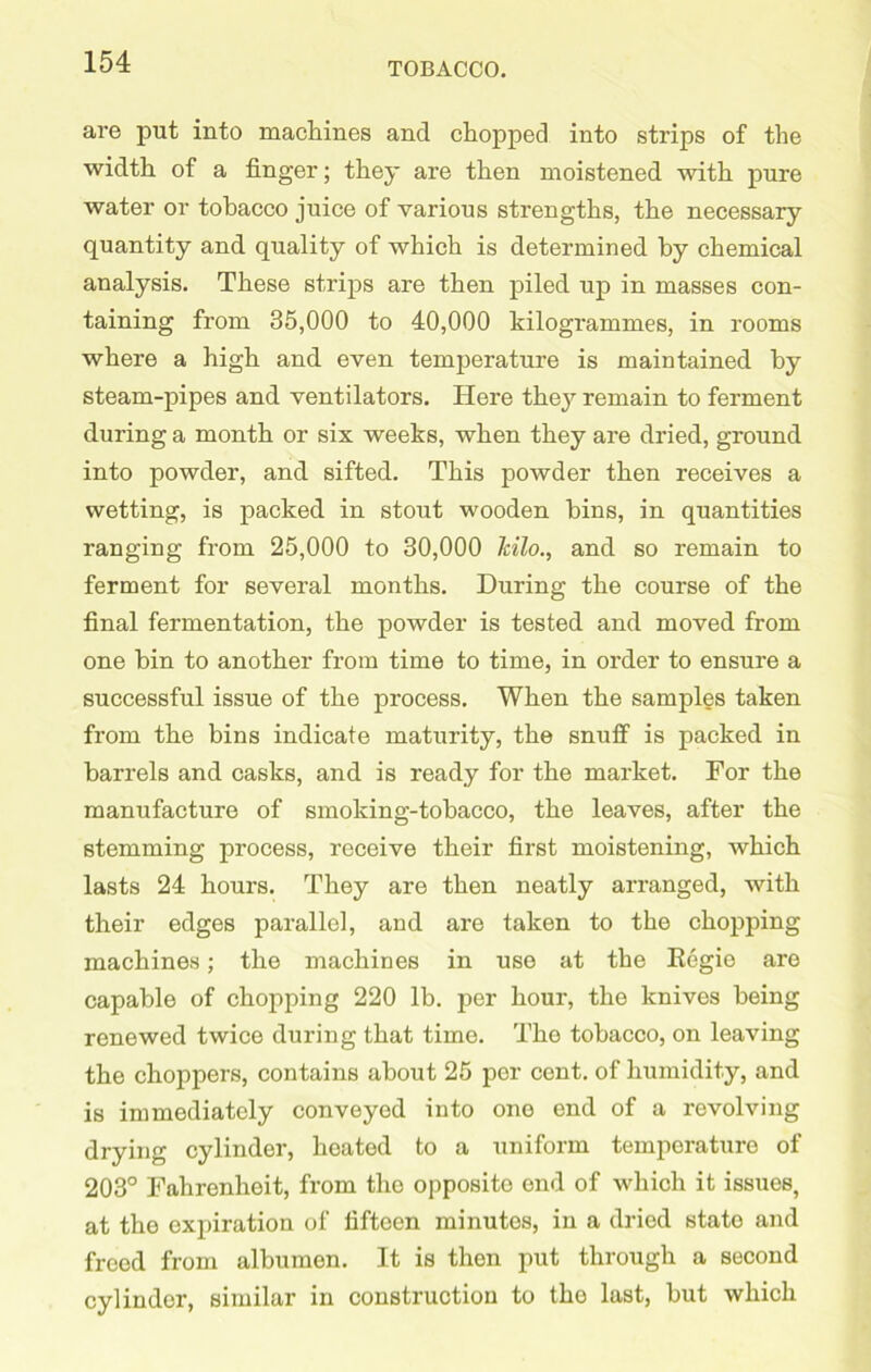 are put into machines and chopped into strips of the width of a finger; they are then moistened with pure water or tobacco juice of various strengths, the necessary quantity and quality of which is determined by chemical analysis. These strips are then piled up in masses con- taining from 35,000 to 40,000 kilogrammes, in rooms where a high and even temperature is maintained by steam-pipes and ventilators. Here they remain to ferment during a month or six weeks, when they are dried, ground into powder, and sifted. This powder then receives a wetting, is packed in stout wooden bins, in quantities ranging from 25,000 to 30,000 kilo., and so remain to ferment for several months. During the course of the final fermentation, the powder is tested and moved from one bin to another from time to time, in order to ensure a successful issue of the process. When the samples taken from the bins indicate maturity, the snuff is packed in barrels and casks, and is ready for the market. For the manufacture of smoking-tobacco, the leaves, after the stemming process, receive their first moistening, which lasts 24 hours. They are then neatly arranged, with their edges parallel, and are taken to the chopping machines; the machines in use at the Regie are capable of chopping 220 lb. per hour, the knives being renewed twice during that time. Tho tobacco, on leaving the choppers, contains about 25 per cent, of humidity, and is immediately conveyed into one end of a revolving drying cylinder, heated to a uniform temperature of 203° Fahrenheit, from the opposite end of which it issues, at the expiration of fifteen minutes, in a dried state and freed from albumen. It is then put through a second cylinder, similar in construction to the last, but which